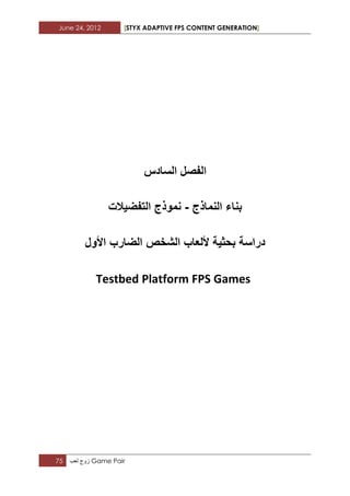 June 24, 2012 [STYX ADAPTIVE FPS CONTENT GENERATION]
75 ‫زوج‬‫لعب‬ Game Pair
‫السادس‬ ‫الفصل‬
‫النماذج‬ ‫بناء‬-‫التفضٌالت‬ ‫نموذج‬
‫الشخص‬ ‫أللعاب‬ ‫بحثٌة‬ ‫دراسة‬‫الضارب‬‫األول‬
Testbed Platform FPS Games
 
