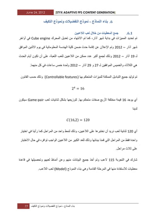 June 24, 2012 [STYX ADAPTIVE FPS CONTENT GENERATION]
77 ‫بناء‬‫النماذج‬-‫نموذج‬‫التفضٌالت‬‫ونموذج‬‫التكٌؾ‬
5.‫انًُارج‬ ‫تُاء‬-‫انركٛف‬ ‫ًَٕٔرج‬ ‫انرفضٛالخ‬ ‫ًَٕرج‬
5.1.‫خ‬ ٍ‫ي‬ ‫انًؼطٛاخ‬ ‫خًغ‬ٍٛ‫انالػث‬ ‫نؼة‬ ‫الل‬
‫كما‬ ،‫آذار‬ ‫شهر‬ ‫بداٌة‬ ً‫ف‬ ‫الممٌزات‬ ‫تحدٌد‬ ‫تم‬‫تم‬‫المحرك‬ ‫تعدٌل‬ ‫من‬ ‫االنتهاء‬Cube engine‫أواخر‬ ً‫ف‬
‫آذار‬ ‫شهر‬–1211‫الموافق‬ ‫االثنٌن‬ ‫ٌوم‬ ً‫ف‬ ‫المعلوماتٌة‬ ‫الهندسة‬ ‫كلٌة‬ ‫ضمن‬ ‫حدث‬ ‫إقامة‬ ‫عن‬ ‫اإلعالن‬ ‫وتم‬
‫لـ‬13‫آذار‬–1211‫ل‬ ‫الالعبٌن‬ ‫من‬ ‫ممكن‬ ‫عدد‬ ‫أكبر‬ ‫لجمع‬ ‫وذلك‬‫الحدث‬ ‫أٌام‬ ‫تكون‬ ‫أن‬ ‫على‬ ،‫اللعبة‬ ‫لعب‬
‫لـ‬ ‫الموافقٌن‬ ‫والخمٌس‬ ‫الثالثاء‬ ً‫ه‬17‫و‬13‫آذار‬–1211.‫منهما‬ ‫كل‬ ً‫ف‬ ‫ساعات‬ ‫خمس‬ ‫ولمدة‬
( ‫بها‬ ‫المتحكم‬ ‫للمٌزات‬ ‫الممكنة‬ ‫التبادٌل‬ ‫جمٌع‬ ‫تولٌد‬ ‫تم‬Controllable features)‫القانون‬ ‫حسب‬ ‫وذلك‬
‫ٌوجد‬ ‫أي‬12‫متح‬ ‫صفات‬ ‫ألربع‬ ‫مختلفة‬ ‫قٌمة‬‫لعب‬ ‫ثنابٌات‬ ‫بشكل‬ ‫لتوزٌعها‬ .‫بها‬ ‫كم‬Game-pair‫سٌكون‬
‫لدٌنا‬
‫أي‬112،‫الالعبٌن‬ ‫على‬ ‫نختبرها‬ ‫أن‬ ‫نرٌد‬ ‫لعب‬ ‫ثنابٌة‬‫المراحل‬ ‫من‬ ‫واحد‬ ‫لنمط‬ ‫وذلك‬‫اختٌار‬ ً‫ف‬ ‫رأٌنا‬ ‫كما‬
‫االخ‬ ‫حال‬ ً‫ف‬ ‫توافره‬ ‫الواجب‬ ‫الالعبٌن‬ ‫من‬ ‫الكبٌر‬ ‫للعد‬ ‫وذلك‬ ‫ببنابها‬ ‫قمنا‬ ً‫الت‬ ‫المراحل‬ ‫من‬ ‫فقط‬ ‫واحدة‬‫تبار‬
.‫مراحل‬ ‫ثالث‬ ‫على‬
‫التجربة‬ ً‫ف‬ ‫شارك‬112‫منهم‬ ‫البٌانات‬ ‫جمٌع‬ ‫أخذ‬ ‫وتم‬ ‫العب‬‫لعبهم‬ ‫أنماط‬ ‫وعن‬‫قاعدة‬ ً‫ف‬ ‫وتحصٌلها‬
( ‫النموذج‬ ‫بناء‬ ً‫وه‬ ‫القادمة‬ ‫المرحلة‬ ً‫ف‬ ‫منها‬ ‫لالستفادة‬ ‫معطٌات‬Model).‫الالعب‬ ‫لعب‬
 