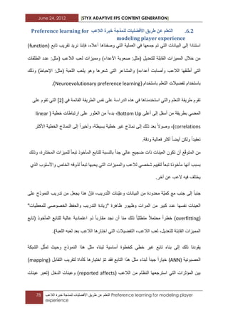 June 24, 2012 [STYX ADAPTIVE FPS CONTENT GENERATION]
78 ‫التعلم‬‫عن‬‫طرٌق‬‫األفضلٌات‬‫لنمذجة‬‫خبرة‬‫الالعب‬ Preference learning for modeling player
experience
5.1.‫انالػة‬ ‫خثشج‬ ‫نًُزخح‬ ‫األفضهٛاخ‬ ‫طشٚك‬ ٍ‫ػ‬ ‫انرؼهى‬Preference learning for
modeling player experience
ً‫ف‬ ‫جمعها‬ ‫تم‬ ً‫الت‬ ‫البٌانات‬ ‫إلى‬ ‫استنادا‬‫أعاله‬ ‫وصفناها‬ ً‫الت‬ ‫العملٌة‬،( ‫تابع‬ ‫تقرٌب‬ ‫نرٌد‬ ‫فإننا‬function)
‫الطلقات‬ ‫عدد‬ :‫(مثل‬ ‫الالعب‬ ‫لعب‬ ‫وممٌزات‬ )‫األعداء‬ ‫صعوبة‬ :‫(مثل‬ ‫للتعدٌل‬ ‫القابلة‬ ‫الممٌزات‬ ‫خالل‬ ‫من‬
‫والمشا‬ )‫أعداءه‬ ‫وأصابت‬ ‫الالعب‬ ‫أطلقها‬ ً‫الت‬‫وذلك‬ )‫اإلحباط‬ :‫(مثل‬ ‫اللعبة‬ ‫ٌلعب‬ ‫وهو‬ ‫شعرها‬ ً‫الت‬ ‫عر‬
‫باستخدام‬‫باستخدام‬ ‫التعلم‬ ‫تفضٌالت‬(Neuroevolutionary preference learning.)
ً‫ف‬ ‫القابمة‬ ‫الطرٌقة‬ ‫نفس‬ ‫على‬ ‫الدراسة‬ ‫هذه‬ ً‫ف‬ ‫استخدمناها‬ ً‫والت‬ ‫التعلم‬ ‫طرٌقة‬ ‫تقوم‬[1]‫على‬ ‫تقوم‬ ً‫الت‬
ً‫المض‬‫أعلى‬ ‫إلى‬ ‫أسفل‬ ‫من‬ ‫بطرٌقة‬Bottom Up‫بدءا‬ ،‫على‬ ‫العثور‬ ‫من‬‫ارتباطات‬ٌ‫خط‬( ‫ة‬linear
correlations،)‫وصوال‬‫ذلك‬ ‫بعد‬‫إلى‬‫وأخٌرا‬ ،‫بسٌطة‬ ‫خطٌة‬ ‫ؼٌر‬ ‫نماذج‬‫إلى‬‫الخطٌة‬ ‫النماذج‬‫األ‬‫كثر‬
‫تعقٌدا‬‫أٌضا‬ ‫ولكن‬‫أكثر‬‫ودقة‬ ‫فعالٌة‬.
‫من‬‫ع‬ّ‫ق‬‫المتو‬‫جدا‬ ً‫عال‬ ‫ضجٌج‬ ‫ذات‬ ‫العٌنات‬ ‫تكون‬ ‫أن‬‫للمٌزات‬ ‫تبعا‬ ‫المأخوذ‬ ‫للتابع‬ ‫بالنسبة‬‫وذلك‬ ،‫المختارة‬
‫الذي‬ ‫واألسلوب‬ ‫الخاص‬ ‫لذوقه‬ ‫تبعا‬ ‫ٌحبها‬ ً‫الت‬ ‫والممٌزات‬ ‫لالعب‬ ً‫شخص‬ ‫لتقٌٌم‬ ‫تبعا‬ ‫مأخوذة‬ ‫أنها‬ ‫بسبب‬
.‫آخر‬ ‫عن‬ ‫العب‬ ‫فٌه‬ ‫ٌختلؾ‬
‫جنبا‬ٌّ‫كم‬ ‫مع‬ ‫جنب‬ ‫إلى‬‫و‬ ‫البٌانات‬ ‫من‬ ‫محدودة‬ ‫ة‬‫ّنات‬ٌ‫ع‬ّ‫ت‬‫ال‬،‫درٌب‬ّ‫فإن‬‫هذا‬‫ٌجعل‬‫على‬ ‫النموذج‬ ‫تدرٌب‬ ‫من‬
‫ال‬ ‫من‬ ‫كبٌر‬ ‫عدد‬ ‫نفسها‬ ‫العٌنات‬"‫للمعطٌات‬ ً‫الخصوص‬ ‫والحفظ‬ ‫التدرٌب‬ ‫"زٌادة‬ ‫ظاهرة‬ ‫وظهور‬ ‫مرات‬
(overfitting)‫خطر‬‫ا‬‫محتمال‬‫(تابع‬ ‫المأخوذ‬ ‫للتابع‬ ‫عالٌة‬ ‫اعتمادٌة‬ ‫ذو‬ ‫مقاربا‬ ‫نجد‬ ‫أن‬ ‫منا‬ ‫ذلك‬ ‫ّا‬‫ب‬‫متطل‬
.)‫اللعبة‬ ‫لعبه‬ ‫بعد‬ ‫الالعب‬ ‫اختارها‬ ً‫الت‬ ‫التفضٌالت‬ ،‫الالعب‬ ‫لعب‬ ،‫للتعدٌل‬ ‫القابلة‬ ‫الممٌزات‬
‫إلى‬ ‫ذلك‬ ‫ٌقودنا‬‫ال‬ ‫ل‬ّ‫تمث‬ ‫وحٌث‬ ‫النموذج‬ ‫هذا‬ ‫مثل‬ ‫لبناء‬ ‫أساسٌة‬ ‫كخطوة‬ ً‫خط‬ ‫ؼٌر‬ ‫تابع‬ ‫بناء‬‫شبكة‬
‫العصب‬‫ون‬‫ٌة‬(ANN)( ‫التقابل‬ ‫لتقرٌب‬ ‫كأداة‬ ‫اختٌارها‬ ّ‫م‬‫ت‬ ‫فقد‬ ‫التابع‬ ‫هذا‬ ‫مثل‬ ‫لبناء‬ ‫جٌدا‬ ‫خٌارا‬mapping)
( ‫الالعب‬ ‫من‬ ‫النظام‬ ‫استرجعها‬ ً‫الت‬ ‫المؤثرات‬ ‫بٌن‬reported affects‫الدخل‬ ‫وعٌنات‬ )‫عٌنا‬ ‫(تعبر‬‫ت‬
 