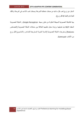 June 24, 2012 [STYX ADAPTIVE FPS CONTENT GENERATION]
79 ‫التعلم‬‫عن‬‫ط‬‫رٌق‬‫األفضلٌات‬‫لنمذجة‬‫خبرة‬‫الالعب‬ Preference learning for modeling player
experience
‫وذلكك‬ ‫المرحلة‬ ً‫ف‬ ‫الالعب‬ ‫لعب‬ ‫وصفات‬ ‫للمرحلة‬ ‫متحكمة‬ ‫صفات‬ ‫من‬ ‫فٌه‬ ‫ما‬ ‫بكل‬ ‫لعب‬ ‫زوج‬ ‫عن‬ ‫الدخل‬
‫للعبة‬A‫واللعبة‬B)‫زوج‬ ‫لكل‬.
‫بسٌط‬ ‫مكون‬ ‫من‬ ‫المكونة‬ ‫البسٌطة‬ ‫العصبونٌة‬ ‫فالشبكة‬ ‫بهذا‬Simple Perceptron‫العصبونٌة‬ ‫الشبكة‬ ‫و‬
‫المعقدة‬MLP‫للعالق‬ ‫تعلمهما‬ ‫معدل‬ ‫وزٌادة‬ ‫تعدٌلهما‬ ‫ٌتم‬‫(الخصابص‬ ‫العصبونٌة‬ ‫الشبكة‬ ‫مدخالت‬ ‫بٌن‬ ‫ة‬
features( ‫العصبونٌة‬ ‫الشبكة‬ ‫ومخرجات‬ )‫المبوٌة‬ ‫النسبة‬‫زوج‬ ‫لكل‬ )‫واألحاسٌس‬ ‫للمشاعر‬ ‫المسترجعة‬
‫األلعاب‬ ‫من‬Game pair.
 