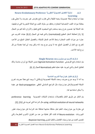 June 24, 2012 [STYX ADAPTIVE FPS CONTENT GENERATION]
80 ‫نمذجة‬‫التفضٌل‬‫العصبونٌة‬‫التطورٌة‬ Neuro-Evolutionary Preferece Learning
5.2.‫انرطٕسٚح‬ ‫انؼظثَٕٛح‬ ‫انرفضٛم‬ ‫ًَزخح‬Neuro-Evolutionary Preferece
Learning
‫وحٌدة‬ ‫عصبونٌة‬ ‫شبكة‬ ‫استخدام‬ ‫تم‬ ‫حٌث‬‫ٌقوم‬ ً‫خط‬ ‫وال‬ ‫معروؾ‬ ‫ؼٌر‬ ‫مفترض‬ ‫تابع‬ ‫تقارب‬ ً‫والت‬ ‫الطبقة‬
،‫تبلٌؽها‬ ‫تم‬ ً‫الت‬ ‫الشعورٌة‬ ‫الحالة‬ ‫مع‬ ‫اللعب‬ ‫سلوك‬ ‫من‬ ‫وعناقٌد‬ ‫المختارة‬ ‫اإلحصابٌة‬ ‫اللعب‬ ‫مٌزات‬ ‫بمقابلة‬
‫المجال‬ ‫من‬ ‫قٌم‬ ‫تأخذ‬ ‫واألوزان‬ ‫تفعٌل‬ ‫كتابع‬ ‫السٌؽموٌد‬ ‫تابع‬ ‫ٌستخدم‬ ‫وحٌد‬ ‫خرج‬ ‫عصبون‬ ‫لها‬ ‫الشبكة‬ ‫هذه‬
[-5, 5]‫لمطاب‬( ‫المطبع‬ ‫الدخل‬ ‫قة‬normalized‫المجال‬ ً‫ف‬ ‫قٌمه‬ ‫والذي‬ )[0,1]ً‫ه‬ ‫التدرٌب‬ ‫عٌنات‬
‫الالعب‬ ‫من‬ ‫المبلػ‬ ‫المقابل‬ ‫والتفضٌل‬ ،‫للشبكة‬ ‫كدخل‬ ‫الالعب‬ ‫ونمط‬ ‫المختارة‬ ‫اللعب‬ ‫مٌزات‬ ‫عن‬ ‫عبارة‬
‫كل‬ ‫من‬ ‫مفضلة‬ ‫لعبة‬ ‫أي‬ ‫ٌحدد‬ ‫ولكن‬ ‫ذاته‬ ‫بحد‬ ‫خرج‬ ‫ٌؤمن‬ ‫ال‬ ‫عنه‬ ‫المبلػ‬ ‫التفضٌل‬ ‫أن‬ ‫العلم‬ ‫مع‬ ،‫كخرج‬
‫لع‬ ‫زوج‬.‫الالعب‬ ‫به‬
5.2.1.‫ٔحٛذ‬ ٌٔ‫تثشسثرش‬ ‫انرذسٚة‬Single Neuron
ً‫اللوجست‬ ‫تابع‬ ‫استخدام‬ ‫ٌتم‬Sigmoid Activation Function‫أوزان‬ ‫مع‬ ‫الشبكة‬ ‫ضمن‬‫مناسبة‬‫وذلك‬
‫تنظٌم‬ ‫عملٌه‬ ‫علٌه‬ ‫أجرٌت‬ ‫والذي‬ ‫الدخل‬ ‫لتطابق‬Normalized‫للمجال‬[0, 1].
5.2.1.‫اخرٛاس‬‫انرذسٚة‬ ‫خٕاسصيٛح‬‫انًُاسثح‬
‫خرج‬ ‫ٌوجد‬ ‫ال‬ ‫أنه‬ ‫بما‬‫معروؾ‬‫ومحدد‬‫العصبو‬ ‫للشبكة‬‫خطأ‬ ‫تابع‬ ‫ٌوجد‬ ‫ال‬ ً‫(وبالتال‬ ‫نٌة‬‫لخرج‬ ‫معروؾ‬
‫التراجع‬ ‫مثل‬ ‫خوارزمٌات‬ ‫فإن‬ )‫العصبونٌة‬ ‫الشبكة‬ً‫التسلسل‬ً‫الخلف‬Back-propagation‫مفٌدة‬ ‫ؼٌر‬
.‫هنا‬ ‫استخدامها‬ ‫ٌمكن‬ ‫وال‬
‫العصبونٌة‬ ‫الشبكات‬ ‫باستخدام‬ ‫بالتفضٌالت‬ ‫التعلم‬ ‫طرٌق‬ ‫عن‬ ‫التعلم‬ ‫ٌتم‬preference learning
using artificial evolution of neural networks‫الدراسة‬ ‫مثل‬ً‫ف‬ ‫أجرٌت‬ ً‫الت‬[2], [21].
‫فإن‬ ‫الدراسة‬ ‫هذه‬ ‫لمشكلة‬ ‫مشابهة‬ ‫مشكلة‬ ‫لحل‬ ‫التعلم‬ ‫خوارزمٌات‬ ‫بٌن‬ ‫مقارنة‬ ً‫ف‬‫خوارزمٌات‬‫تطور‬
‫النٌورونات‬Neuro-evolution‫المقتر‬ ‫األخرى‬ ‫الطرق‬ ‫من‬ ‫عدد‬ ‫من‬ ‫فعالٌة‬ ‫أكثر‬ ‫كانت‬ ‫قد‬ً‫والت‬ ‫حة‬
‫الباٌزي‬ ‫والتعلم‬ ‫التفاضل‬ ‫خوارزمٌات‬ ‫من‬ ‫العدٌد‬ ‫تتضمن‬Bayesian learning.
 
