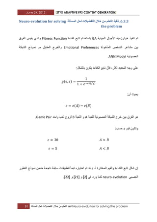 June 24, 2012 [STYX ADAPTIVE FPS CONTENT GENERATION]
81 ‫تنفٌذ‬‫التعلم‬‫من‬‫خالل‬‫التفضٌالت‬‫لحل‬‫المسألة‬ Neuro-evolution for solving the problem
5.2.2.‫انًسأنح‬ ‫نحم‬ ‫انرفضٛالخ‬ ‫خالل‬ ٍ‫ي‬ ‫انرؼهى‬ ‫ذُفٛز‬Neuro-evolution for solving
the problem
‫الجٌنٌة‬ ‫األجٌال‬ ‫خوارزمٌة‬ ‫تنفٌذ‬ ‫تم‬GA‫با‬‫ستخدام‬‫كفاءة‬ ‫تابع‬Fitness Function‫الفرق‬ ‫ٌقٌس‬ ‫والذي‬
‫بٌن‬‫المأخوذة‬ ‫الشخص‬ ‫مشاعر‬Emotional Preferences‫الشبكة‬ ‫نموذج‬ ‫مو‬ ‫المقابل‬ ‫والخرج‬
‫العصونٌة‬ANN Model.
‫التحدٌد‬ ‫وجه‬ ‫على‬:‫بالشكل‬ ‫ٌكون‬ ‫الكفاءة‬ ‫تابع‬ ّ‫فأن‬ ،‫أكثر‬
:‫أن‬ ‫بحٌث‬
‫للعبة‬ ‫العصبونٌة‬ ‫الشبكة‬ ‫خرج‬ ‫بٌن‬ ‫الفرق‬ ‫هو‬A‫ال‬ ‫و‬‫لعبة‬B‫واحد‬ ‫لعب‬ ‫لزوج‬Game Pair.
‫قٌم‬ ‫وتكون‬:‫حسب‬
‫لـ‬ ‫المختارة‬ ‫والقٌم‬ ‫الكفاءة‬ ‫تابع‬ ‫شكل‬ ‫إن‬‫التطور‬ ‫نموذج‬ ‫ضمن‬ ‫ناجحة‬ ‫سابقة‬ ‫لتطبٌقات‬ ‫تبعا‬ ‫اختٌاره‬ ‫تم‬ ‫قد‬
ً‫العصب‬neuro-evolutionً‫ف‬ ‫ورد‬ ‫كما‬[1]‫و‬[11]‫و‬[11].
 