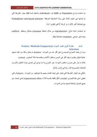 June 24, 2012 [STYX ADAPTIVE FPS CONTENT GENERATION]
82 ‫مقارنة‬‫طرق‬ٌ‫اخت‬‫ار‬‫المٌزات‬ Methods Comparison Feature Selection
‫تم‬‫استخدم‬‫تزاوج‬Population‫من‬1222‫فرد‬Individuals‫و‬‫لمدة‬ ‫تشؽٌل‬122ً‫الت‬ ‫الطرٌقة‬ .‫جٌل‬
‫قابم‬ ‫اختٌار‬ ً‫ه‬ ‫اتباعها‬ ‫تم‬‫ة‬‫الموافقة‬ ‫االحتمالٌة‬ ‫رتبة‬ ‫على‬Probabilistic rank-based selection
.‫آباءا‬ ‫لٌكونوا‬ ‫األعلى‬ ‫الرتبة‬ ‫ذو‬ ‫لألفراد‬ ‫أكبر‬ ‫احتمالٌة‬ ‫مع‬
‫إنتاج‬ ‫إعادة‬ ‫استخدام‬ ‫تم‬reproduction‫تخ‬ ‫خالل‬ ‫من‬‫الط‬crossover‫ومنتظم‬ ‫متماثل‬uniform
‫إ‬ ‫تؽٌر‬ ‫ٌتبعه‬ً‫حٌاب‬mutation‫باحتمالٌة‬5%.
5.3.‫انًٛضاخ‬ ‫اخرٛاس‬ ‫طشق‬ ‫يماسَح‬Methods ComparisonFeature
Selection
ْ‫أ‬ ‫ٔش٠ذ‬‫٠ؼرّذ‬ٌ‫ا‬‫ّٕٛرج‬‫اٌّٛظٛع‬ٍٝ‫ػ‬‫اٌّ١ضاخ‬ ِٓ ‫ػذد‬ ً‫أل‬featuresٓ‫٠ّى‬ ‫ِا‬‫ٚرٌه‬ً١ٙ‫ذغ‬ ً‫أخ‬ ِٓ
ً١ٍ‫ذس‬ ‫ػٍّ١ح‬٠ ‫ِا‬ ُ٠‫ٚذمذ‬ً‫ِغرمث‬ ‫ذأع١ظ‬ ٟ‫ف‬ ‫أوثش‬ ‫ف١ذ‬‫األ‬ٜٛ‫اٌّسر‬ ‫ِثال‬ ‫ِٚماصذ٘ا‬ ‫ٌؼاب‬content.
‫خفط‬ ‫ظشٚسج‬ ٍٝ‫ػ‬ ‫٠ذي‬ ‫ِا‬ ‫ٕ٘ان‬‫اٌعشٚس٠ح‬ ‫غ١ش‬ ‫اٌّ١ضاخ‬ٌٝ‫إ‬ ٞ‫٠ؤد‬ ‫تّا‬‫ذسغ‬١‫ٚاٌرذس٠ة‬ ُ١ٍ‫اٌرؼ‬ ‫خٛدج‬ ٓ
ٌ‫اٌؼصثٛٔ١ح‬ ‫ٍشثىاخ‬ٟ‫ف‬ ‫سأ٠ٕا‬ ‫وّا‬[1]ٚ[32].
‫ِدّٛػح‬ ً‫أفع‬ ‫إ٠داد‬ ٍٝ‫ػ‬ ًّ‫ذؼ‬ ٟ‫اٌر‬ ‫اٌطش٠مح‬ ‫اخر١اس‬ ُ‫٠ر‬ ٌٟ‫تاٌرا‬subset‫اٌّ١ضاخ‬ ِٓfeaturesٟ‫ٚاٌر‬
‫ٌٍّٕٛرج‬ ‫دلح‬ ٍٝ‫أػ‬ ٟ‫ذؼط‬model‫ٌألداء‬ ‫تإٌغثح‬ ‫ذىٍفح‬ ً‫ٚاألل‬Computational effortٓ‫ػ‬ ‫اٌثسث‬ ٟ‫ف‬
.‫اٌّ١ضاخ‬ ِٓ ‫ٌّدّٛػح‬ ‫اٌّّىٕح‬ ً٠‫اٌرثاد‬ ‫خّ١غ‬
 
