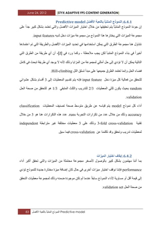 June 24, 2012 [STYX ADAPTIVE FPS CONTENT GENERATION]
83 ‫النموذج‬‫ّأ‬‫ب‬‫المتن‬‫باللعبة‬‫األفضل‬ Predictive model
5.3.1.‫تان‬ ‫أ‬‫انًرُث‬ ‫انًُٕرج‬‫األفضم‬ ‫هؼثح‬Predictive model
ِ ‫ذسم١مٙا‬ ُ‫٠ر‬ ‫ّأ‬‫ث‬ٕ‫اٌّر‬ ‫إٌّٛرج‬ ‫خٛدج‬ ْ‫إ‬ٍٝ‫ػ‬ ‫خذا‬ ‫وث١ش‬ ً‫تشى‬ ‫ذؼرّذ‬ ٟ‫ٚاٌر‬ ً‫األفع‬ ‫اٌّ١ضاخ‬ ‫اخر١اس‬ ‫خالي‬ ٓ
ٗ٠‫ٌذ‬ ً‫دخ‬ ‫ِ١ضاخ‬ ‫ِدّٛػح‬ ِٓ ‫إٌّٛرج‬ ‫٘زا‬ ‫٠خراس٘ا‬ ٟ‫اٌر‬ ‫اٌّ١ضاخ‬ ‫ِدّٛػح‬input features.
‫اػرّاد٘ا‬ ُ‫ذ‬ ٟ‫اٌر‬ ‫ٚاٌطش٠مح‬ ً‫األفع‬ ‫اٌّ١ضاخ‬ ‫ذسذ٠ذ‬ ٟ‫ف‬ ‫اعرخذاِٙا‬ ٓ‫٠ّى‬ ٟ‫اٌر‬ ‫اٌطشق‬ ‫ِدّٛػح‬ ‫ٕ٘ا‬ ‫ٔرٕاٚي‬
‫إٌّٛر‬ ‫تٕاء‬ ٟ‫ف‬ ‫أخ١شا‬‫ِالزظح‬ ‫٠دة‬ ٓ‫ٌى‬ ‫اٌّرٕثأ‬ ‫ج‬-ٟٚ‫ف‬ ‫ٚسد‬ ‫وّا‬[1]-ٟ‫اٌر‬ ‫اٌطشق‬ ِٓ ‫غش٠مح‬ ٞ‫أ‬ ْ‫أ‬
‫اٌراٌ١ح‬ْ‫أ‬ ٓ‫٠ّى‬‫ال‬ًِ‫وا‬ ٟ‫ف‬ ‫ذثسث‬ ‫غش٠مح‬ ٞ‫أ‬ ‫٠ٛخذ‬ ‫ال‬ ٗٔ‫أل‬ ‫ٚرٌه‬ ‫اٌّضا٠ا‬ ِٓ ‫ٌّدّٛػح‬ ٍٟ‫أِث‬ ً‫ز‬ ٌٝ‫إ‬ ٞ‫ذؤد‬
ً‫اٌر‬ ‫ذغٍك‬ ‫ِثذأ‬ ٍٝ‫ػ‬ ‫خّ١ؼٙا‬ ‫اٌطشق‬ ‫ذؼرّذ‬ ‫ٚإّٔا‬ ً‫اٌس‬ ‫فعاء‬Hill-climbing.
ِ ً‫و‬ ‫فؼاٌ١ح‬ ِٓ ‫ٌٍرسمك‬ً‫دخ‬ ‫١ضج‬input featureُ‫٠ر‬ ٗٔ‫فئ‬ٌٝ‫إ‬ ‫اٌّؼط١اخ‬ ُ١‫ذمغ‬2ٟ‫ػشٛائ‬ ً‫تشى‬ َ‫ألغا‬
random‫اٌّؼط١اخ‬ ٟ‫ثٍث‬ ْٛ‫٠ى‬ ‫تس١ث‬2/3ٟ‫اٌّرثم‬ ‫ٚاٌثٍث‬ ‫ٌٍرذس٠ة‬1/3ً‫اٌس‬ ‫صسح‬ ِٓ ‫ٌٍرسمك‬ ٛ٘
validation.
‫ّٔٛرج‬ ً‫و‬ ‫أداء‬model‫اٌّؼط١اخ‬ ‫ذصٕ١ف‬ ‫صسح‬ ‫ِرٛعػ‬ ‫غش٠ك‬ ٓ‫ػ‬ ٗ‫ل١اع‬ ُ‫٠ر‬classification
accuracy‫اٌردشتح‬ ‫ذىشاساخ‬ ِٓ ‫ػذد‬ ‫خالي‬ ِٓ ‫ٚرٌه‬runsٛ٘ ‫ٕ٘ا‬ ‫اٌرىشاساخ‬ ٖ‫٘ز‬ ‫ػذد‬ .2‫خالي‬ ِٓ
‫ذمٕ١ح‬3-fold cross-validationٍٝ‫ػ‬ ‫ٚرٌه‬2‫ِرشاتطح‬ ‫غ١ش‬ ‫ِخرٍفح‬ ‫ِؼط١اخ‬independent
‫ٚذسمك‬ ‫ذذس٠ة‬ ‫ٌّؼط١اخ‬ٓ‫ػ‬ ‫ذىٍّٕا‬ ‫ٚلذ‬cross-validation‫عثك‬ ‫ف١ّا‬.
5.3.1.‫انًٛضاخ‬ ‫اخرٛاس‬ ‫إٚماف‬
ّْٛ‫ِٙر‬ ‫إٔٔا‬ ‫تّا‬‫أداء‬ ‫أوثش‬ ‫ذسمك‬ ٟ‫ٚاٌر‬ ‫اٌّ١ضاخ‬ ِٓ ‫ِسرٍّح‬ ‫ِدّٛػح‬ ‫ألصغش‬ ‫تاٌٛصٛي‬ ‫وث١ش‬ ً‫تشى‬
performanceٞ‫ذؤد‬ ‫ٌٍّٕٛرج‬ ‫خذ٠ذج‬ ‫ِخراسج‬ ‫ِ١ضج‬ ‫إظافح‬ ْ‫وا‬ ‫زاي‬ ٟ‫ف‬ ٜ‫أخش‬ ‫ِ١ضاخ‬ ‫اخر١اس‬ ‫ٔٛلف‬ ‫فئٕٔا‬
‫اٌرسمك‬ ‫ِؼط١اخ‬ ‫ٌّدّٛػح‬ ‫ٚرٌه‬ ّٕٗ‫ظ‬ ‫ِٛخٛدج‬ ٓ‫ذى‬ ٌُ ‫ػٕذِا‬ ‫عاتما‬ ‫إٌّٛرج‬ ‫ألداء‬ ‫ِغاٚ٠ح‬ ٚ‫أ‬ ً‫أل‬ ‫ل١ّح‬ ٌٝ‫إ‬
ً‫اٌس‬ ‫صسح‬ ِٓvalidation set.
 