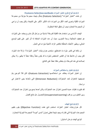 June 24, 2012 [STYX ADAPTIVE FPS CONTENT GENERATION]
84 ‫أنواع‬‫طرق‬‫اختٌار‬‫المٌزات‬ Features Selection methods
5.3.2.‫انًٛضاخ‬ ‫اخرٛاس‬ ‫طشق‬ ‫إَٔاع‬Features Selection methods
( "‫ّزات‬ٌ‫الم‬ ‫"اختٌار‬ ‫هدؾ‬ ‫إن‬Features Selection‫مجموعة‬ ‫من‬ ‫ّة‬ٌ‫جزب‬ ‫مجموعة‬ ‫بإٌجاد‬ ‫ل‬ّ‫ٌتمث‬ )
‫ن‬ ‫أن‬ ‫ٌجب‬ ‫ولكن‬ ،‫النتٌجة‬ ‫على‬ ‫األكبر‬ ‫التأثٌر‬ ‫ذات‬ ‫المٌزات‬ ‫من‬ ‫األقل‬ ‫العدد‬ ‫وتحوي‬ ‫ّة‬ٌ‫الكل‬ ‫المٌزات‬ً‫راع‬
.‫المطلوبة‬ ‫الدقة‬ ‫ق‬ّ‫ق‬‫تح‬ ‫أن‬ ‫ٌجب‬ ‫المختارة‬ ‫المجموعة‬ ‫أن‬
‫ّزات‬ٌ‫الم‬ ‫على‬ ‫ٌعتمد‬ ‫مشروع‬ ‫كل‬ ‫مراحل‬ ‫من‬ ‫ّة‬ٌ‫أساس‬ ‫كمرحلة‬ ‫ّة‬ٌ‫التقن‬ ‫هذه‬ ‫استخدام‬ ‫من‬ ً‫األساس‬ ‫الهدؾ‬
‫الوضع‬ ‫تقٌٌم‬ ‫على‬ ‫كبٌر‬ ‫أثر‬ ‫له‬ ‫المنتقاة‬ ‫ّزات‬ٌ‫الم‬ ‫عدد‬ ‫أن‬ ‫حٌث‬ ،‫التخزٌن‬ ‫وسعة‬ ‫المعالجة‬ ‫تخفٌؾ‬ ‫هو‬
‫األخطاء‬ ‫وٌظهر‬ ،ً‫الحال‬.‫العمل‬ ً‫ف‬ ‫ما‬ ‫ّزة‬ٌ‫م‬ ‫ّة‬ٌ‫ألهم‬ ‫الزابد‬ ‫بالتقدٌر‬ ‫قة‬ّ‫ل‬‫المتع‬
‫فنستطٌع‬ ،‫ما‬ ‫ّزة‬ٌ‫م‬ ‫تقدٌر‬ ً‫ف‬ ‫بالؽنا‬ ‫إن‬–"‫ّزات‬ٌ‫الم‬ ‫"اختٌار‬ ‫ّات‬ٌ‫خوارزم‬ ‫بإحدى‬-،‫ّزة‬ٌ‫الم‬ ‫هذه‬ ‫إزالة‬
‫ٌمكن‬ ‫وال‬ ‫ٌظهر‬ ‫ال‬ ‫خطأ‬ ‫وهكذا‬ ‫خطأ‬ ‫ٌكون‬ ‫قد‬ ‫ما‬ ‫ّزة‬ٌ‫لم‬ ‫المنخفض‬ ‫التقدٌر‬ ‫أن‬ ‫هنا‬ ‫نالحظ‬ ‫أن‬ ‫ٌجب‬ ‫لكن‬
‫المرحل‬ ‫هذه‬ ً‫ف‬ ‫إصالحه‬.‫النتابج‬ ‫على‬ ‫خطأ‬ ‫هكذا‬ ‫ٌنعكس‬ ‫بل‬ ،‫ة‬
5.3.3.‫انًٛضاخ‬ ‫ٔاسرخالص‬ ‫اخرٛاس‬
( ‫استخالصها‬ ‫عن‬ ‫ٌختلؾ‬ ‫المٌزات‬ ‫اختٌار‬ ‫إن‬Features Extractionّ‫م‬‫ٌت‬ ‫النوعٌن‬ ‫كال‬ ‫لكن‬ ،)
( ‫الت‬ ّ‫المتحو‬ ‫لعدد‬ ‫كاختزال‬ ‫تصنٌفهما‬Dimension Reductionً‫ف‬ ‫االعتبار‬ ‫بعٌن‬ ‫نأخذها‬ ً‫الت‬ )
.‫دراستنا‬
‫ل‬ ‫عدٌدة‬ ‫ّات‬ٌ‫تقن‬ ‫ظهرت‬ ‫لقد‬‫الت‬ ّ‫المتحو‬ ‫عدد‬ ‫اختزال‬ ‫بٌن‬ ‫ٌدمج‬ ‫أحدها‬ ‫وكان‬ ‫الت‬ ّ‫المتحو‬ ‫عدد‬ ‫اختزال‬ ‫تحسٌن‬
( ‫مراقب‬ ‫دون‬ ‫التعلٌم‬ ‫وبٌن‬Unsupervised Learning.‫أفضل‬ ‫نتابج‬ ‫عل‬ ‫للحصول‬ )
5.3.4.‫انٓذف‬ ‫ذاتغ‬
( ‫هدؾ‬ ‫تابع‬ ‫تستخدم‬ ‫ّزات‬ٌ‫الم‬ ‫اختٌار‬ ‫ّات‬ٌ‫خوارزم‬ ‫كل‬Objective Function‫بتقٌٌم‬ ‫ٌقوم‬ )
ّ‫د‬‫تق‬ ً‫الت‬ ‫ّة‬ٌ‫الجزب‬ ‫المجموعات‬.‫المختارة‬ ‫ّة‬ٌ‫الجزب‬ ‫المجموعة‬ "‫"جودة‬ ‫لمدى‬ ‫را‬ ّ‫تصو‬ ً‫تعط‬ ‫نتٌجة‬ ‫وٌعٌد‬ ‫له‬ ‫م‬
:‫ّان‬ٌ‫أساس‬ ‫نوعان‬ ‫الهدؾ‬ ‫لتوابع‬
 