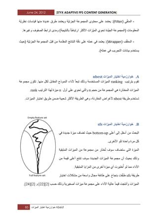June 24, 2012 [STYX ADAPTIVE FPS CONTENT GENERATION]
85 ‫خوارزمٌة‬‫اختٌار‬‫المٌزات‬ nbest
-( ًّ‫ق‬‫المن‬Filter‫ّة‬ٌ‫نظر‬ ‫قٌاسات‬ ‫منها‬ ‫عدٌدة‬ ‫طرق‬ ‫وٌعتمد‬ ‫ّة‬ٌ‫الجزب‬ ‫المجموعة‬ ‫محتوى‬ ‫على‬ ‫ٌعتمد‬ :)
‫بالنتٌجة‬ ‫ارتباطا‬ ‫األكثر‬ ‫ّزات‬ٌ‫الم‬ ‫تحوي‬ ‫ّدة‬ٌ‫الج‬ ‫(المجموعة‬ ‫المعلومات‬.‫وؼٌرها‬ ‫الصفوؾ‬ ‫ترابط‬ ‫ومدى‬ )
-( ‫ؾ‬ّ‫ل‬‫المؽ‬Wrapper‫(حٌث‬ ‫ّة‬ٌ‫الجزب‬ ‫المجموعة‬ ‫قبل‬ ‫من‬ ‫مة‬ّ‫د‬‫المق‬ ‫النتابج‬ ‫ة‬ّ‫ق‬‫د‬ ‫على‬ ‫عمله‬ ً‫ف‬ ‫ٌعتمد‬ :)
.)‫عمله‬ ً‫ف‬ ‫التجرٌب‬ ‫بٌانات‬ ‫ٌستخدم‬
A.‫انًٛضاخ‬ ‫اخرٛاس‬ ‫خٕاسصيٛح‬nbest
‫ترشذ١ة‬ َٛ‫ذم‬ranking‫ٌى‬ ً‫اٌّمات‬ ‫إٌّٛرج‬ ‫ألداء‬ ‫ذثؼا‬ ‫ٚرٌه‬ ‫اٌّغرخذِح‬ ‫اٌّ١ضاخ‬‫ِدّٛػح‬ ْٛ‫ذى‬ .‫ِٕٙا‬ ً
ُ‫زد‬ ِٓ ‫اٌّدّٛػح‬ ٟ٘ ‫اٌّخراسج‬ ‫اٌّ١ضاخ‬n‫أٚي‬ ٍٝ‫ػ‬ ٞٛ‫ذس‬ ٟ‫ٚاٌر‬n‫اٌرشذ١ة‬ ‫ٌٙزا‬ ‫ِ١ضج‬rank.
َ‫ذغرخذ‬‫غش٠مح‬nbest،‫اٌّماسٔح‬ ‫ألغشاض‬ٟٚ٘‫اٌطش٠مح‬‫شؼث١ح‬ ‫األوثش‬ّٓ‫ظ‬‫غش٠ك‬‫اٌّ١ضاخ‬ ‫اخر١اس‬.
B.‫انًٛضاخ‬ ‫اخرٛاس‬ ‫خٕاسصيٛح‬sfs
ٍٝ‫أػ‬ ٌٝ‫إ‬ ً‫أعف‬ ِٓ ‫اٌثسث‬bottom-up‫ز١ث‬ٟ‫ف‬ ‫خذ٠ذج‬ ‫ِ١ضج‬ ‫ذعاف‬
.ٜ‫األخش‬ ٍٛ‫ذ‬ ‫ٚازذج‬ ‫ِشج‬ ً‫و‬
‫اٌّرثم١ح‬ ‫اٌّ١ضاخ‬ ِٓ ‫ِدّٛػح‬ ِٓ ‫خراس‬‫ذ‬ ‫عٛف‬ ‫عرعاف‬ ٟ‫اٌر‬ ‫اٌّ١ضج‬
ِٓ ‫ل١ّح‬ ٍٝ‫أػ‬ ‫ذٕرح‬ ‫عٛف‬ ‫اٌدذ٠ذج‬ ‫اٌّ١ضاخ‬ ‫ِدّٛػح‬ ْ‫أ‬ ‫تس١ث‬ ‫ٚرٌه‬
.‫اٌّرثم١ح‬ ‫اٌّضا٠ا‬ ِٓ ٜ‫أخش‬ ‫ِ١ضج‬ ٞ‫أ‬ ‫خر١شخ‬‫أ‬ ٌٛ ‫ِّا‬ ‫األداء‬
‫غش٠مح‬sfsّ‫ث‬‫غ‬‫مد‬‫تٕداذ‬ٍٝ‫ػ‬‫غائفح‬‫ِداي‬‫ٚاعؼح‬‫اخر١اس‬ ‫ِشىالخ‬ ِٓ
‫ٚأٔردد‬ ‫اٌّ١ضاخ‬‫ل١ّا‬ٍٝ‫ػ‬ ‫األداء‬ ‫ػاٌ١ح‬‫زغة‬ ‫ٚرٌه‬ ‫أصغ١ش٠ح‬ ‫ِ١ضاخ‬ ‫ِدّٛػح‬[2][33]ٚ[3[]32].
 