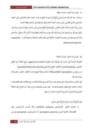 June 24, 2012 [STYX ADAPTIVE FPS CONTENT GENERATION]
86 ‫خوارزمٌة‬‫اختٌار‬‫المٌزات‬ sffs
C.‫انًٛضاخ‬ ‫اخرٛاس‬ ‫خٕاسصيٛح‬sffs
ً‫ِث‬ ‫ػذج‬ ‫دساعاخ‬ٟ‫ف‬ ‫اٌٛاسدج‬ ‫ذٍه‬[2][32]‫فٛائذ‬ ‫أظٙشخ‬ ‫ٚغ١ش٘ا‬ُ‫اٌؼائ‬ ‫اٌثسث‬‫اٌثسث‬ ٍٝ‫ػ‬ ٍٟ‫اٌرغٍغ‬
.ٟ‫اٌم١اع‬ ٞ‫اٌؼاد‬ ٍٟ‫اٌرغٍغ‬ٛ‫خ‬‫ذصٕ١فٙا‬ ٓ‫٠ّى‬ ُ‫اٌؼائ‬ ‫اٌثسث‬ ‫اسصِ١اخ‬ٌٝ‫إ‬.‫اٌثسث‬ ‫ٚخٍف١ح‬ ‫أِاِ١ح‬
ُ‫اٌؼائ‬ ‫اٌثسث‬ ً‫ذغٍغ‬ ‫خٛاسصِ١ح‬ِٟ‫اٌرمذ‬forward(sffs‫ٔفظ‬ ٞ‫ذؤد‬ )‫خطٛاخ‬ ً‫ذغٍغ‬‫خٛاسصِ١ح‬sfs.
ٓ‫ٌٚى‬ٟ‫ف‬ ،‫ِشج‬ ً‫و‬‫ذ‬‫ؤد٠ٙا‬‫خٛاسصِ١ح‬sfs‫خٛاسصِ١ح‬ ْ‫فئ‬ ،sffsٓ‫٠ّى‬ ‫األداء‬ ْ‫وا‬ ‫إرا‬ ‫ف١ّا‬ ‫ذرسمك‬‫ص٠اد‬ٟ‫ف‬ ٗ‫ذ‬
ِّٙ ‫أخشاج‬ ‫زاي‬‫ٌٍٛساء‬ ‫ذشاخؼ١ح‬ ‫ذغٍغٍ١ح‬ ‫خطٛج‬ ‫ذٕف١ز‬ ٞ‫(أ‬ ‫اٌساٌ١ح‬ ‫اٌّّٙاخ‬ ‫ِدّٛػح‬ ِٓ ‫ح‬sequential
backward selection).
D.‫انًٛضاخ‬ ‫اخرٛاس‬ ‫خٕاسصيٛح‬PFS
‫اٌطش٠مح‬‫اٌشاتؼح‬‫٘دِٛ١ح‬ ‫تسث‬ ‫غش٠مح‬ ٓ‫ػ‬ ‫ػثاسج‬ ٟ٘aggressive-search‫اٌمطغ‬ ِٓ ‫ِخرٍف‬ ‫ِض٠ح‬
ٟ‫اٌؼصث‬neural pruningٍ‫اٌرغ‬ ٟ‫اٌخٍف‬ ‫ٚاالخر١اس‬ٍٟ‫غ‬sequential backward selection.
ْٚ‫تشعثرش‬ ْ‫إ‬Rosenblatt’s perceptronَ‫اعرخذ‬ ‫لذ‬‫ِٕاعة‬ ‫ِٕٙح‬ ‫تّثاتح‬‫ال‬‫ػٕاصش‬ ‫خر١اس‬‫ِدّٛػاخ‬
‫ِ١ضاخ‬.‫فشػ١ح‬
ٌ‫ا‬ َٛ‫ذم‬‫خٛاسصِ١ح‬ٟ‫ف‬[3]ٟ‫ف‬ ٜ‫أخش‬ ‫خٛاسصِ١ح‬ ً٠‫ذؼذ‬ ٍٝ‫ػ‬[32]،‫اٌرفع١الخ‬ ٍُ‫ذؼ‬ ‫ِشىالخ‬ ‫ِغ‬ ‫ٌررٕاعة‬
َٚ‫ذغرخذ‬ ‫وأد‬ً١‫ذفؼ‬ ‫ذاتغ‬activationْٛ٘ٚ‫ٔ١ش‬ ٍٝ‫ػ‬neuron‫ٚز١ذ‬ ‫خشج‬.‫اٌشثىح‬ ً‫دخ‬ ‫شؼاع‬ ْ‫إ‬
.‫دساعرٙا‬ ‫اٌّشاد‬ ‫اٌّ١ضاخ‬ ‫تؼذد‬ ُ‫زد‬ ٌٗ ٟ‫اٌثذائ‬ ‫اٌؼصثٛٔ١ح‬
‫اٌذساعح‬ ‫زغة‬ ‫اٌطش٠مح‬ َٛ‫ذم‬[3]:ٍٟ٠ ‫ِا‬ ٍٝ‫ػ‬
1.َ‫اعرخذا‬‫اٌرطٛس‬ٟ‫االصطٕاػ‬artificial evolution‫ٚرٌه‬‫ٌرذس٠ة‬ٍٝ‫ػ‬ ْٚ‫اٌثشعثرش‬
‫اٌضٚج‬ ‫اٌثٕائ١ح‬ ‫اٌرفع١الخ‬perceptron pairwise‫أداء‬ .ْٚ‫اٌثشعثرش‬perceptronِٓ ُ‫٠ر‬
 