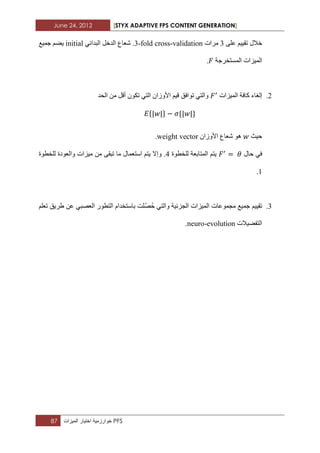 June 24, 2012 [STYX ADAPTIVE FPS CONTENT GENERATION]
87 ‫خوارزمٌة‬‫اختٌار‬‫المٌزات‬ PFS
‫خالي‬ُ١١‫ذم‬ٍٝ‫ػ‬2‫ِشاخ‬3-fold cross-validation.‫شؼاع‬ٟ‫اٌثذائ‬ ً‫اٌذخ‬initial‫خّ١غ‬ ُ‫٠ع‬
‫اٌّغرخشخح‬ ‫اٌّ١ضاخ‬.
3.‫و‬ ‫إٌغاء‬‫اٌّ١ضاخ‬ ‫افح‬‫اٌسذ‬ ِٓ ً‫أل‬ ْٛ‫ذى‬ ٟ‫اٌر‬ ْ‫األٚصا‬ ُ١‫ل‬ ‫ذٛافك‬ ٟ‫ٚاٌر‬
{ } { }
‫ز١ث‬‫شؼا‬ ْٛ٘‫األٚصا‬ ‫ع‬weight vector.
‫زاي‬ ٟ‫ف‬‫ٌٍخطٛج‬ ‫اٌّراتؼح‬ ُ‫٠ر‬2‫ٌٍخطٛج‬ ‫ٚاٌؼٛدج‬ ‫ِ١ضاخ‬ ِٓ ٝ‫ذثم‬ ‫ِا‬ ‫اعرؼّاي‬ ُ‫٠ر‬ ‫ٚإال‬ .
1.
2.‫ذ‬١‫م‬١ُ‫خّ١غ‬‫ِدّٛػاخ‬ٟ‫ٚاٌر‬ ‫اٌدضئ١ح‬ ‫اٌّ١ضاخ‬‫ز‬ّ‫ص‬َ‫تاعرخذا‬ ‫ٍد‬ٍُ‫ذؼ‬ ‫غش٠ك‬ ٓ‫ػ‬ ٟ‫اٌؼصث‬ ‫اٌرطٛس‬
‫اٌرفع١الخ‬neuro-evolution.
 