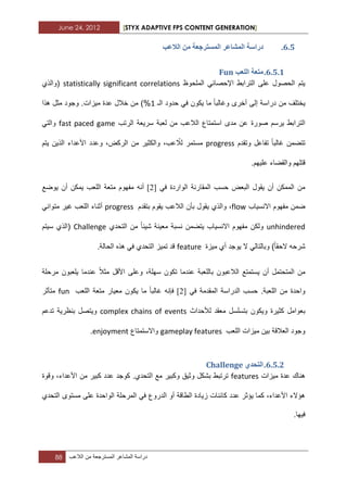 June 24, 2012 [STYX ADAPTIVE FPS CONTENT GENERATION]
88 ‫دراسة‬‫المشاعر‬‫المسترجعة‬‫من‬‫الالعب‬
5.4.‫انًسرشخ‬ ‫انًشاػش‬ ‫دساسح‬‫انالػة‬ ٍ‫ي‬ ‫ؼح‬
5.4.1.‫انهؼة‬ ‫يرؼح‬Fun
‫الملحوظ‬ ً‫اإلحصاب‬ ‫الترابط‬ ‫على‬ ‫الحصول‬ ‫ٌتم‬statistically significant correlations‫(والذي‬
‫الـ‬ ‫حدود‬ ً‫ف‬ ‫ٌكون‬ ‫ما‬ ‫وؼالبا‬ ‫أخرى‬ ‫إلى‬ ‫دراسة‬ ‫من‬ ‫ٌختلؾ‬1‫هذا‬ ‫مثل‬ ‫وجود‬ .‫مٌزات‬ ‫عدة‬ ‫خالل‬ ‫من‬ )%
‫سرٌعة‬ ‫لعبة‬ ‫من‬ ‫الالعب‬ ‫استمتاع‬ ‫مدى‬ ‫عن‬ ‫صورة‬ ‫ٌرسم‬ ‫الترابط‬‫الرتب‬fast paced gameً‫والت‬
‫وتقدم‬ ‫تفاعل‬ ‫ؼالبا‬ ‫تتضمن‬progress‫ٌتم‬ ‫الذٌن‬ ‫األعداء‬ ‫وعدد‬ ،‫الركض‬ ‫من‬ ‫والكثٌر‬ ،‫عب‬ ّ‫لال‬ ‫مستمر‬
.‫علٌهم‬ ‫والقضاء‬ ‫قتلهم‬
ً‫ف‬ ‫الواردة‬ ‫المقارنة‬ ‫حسب‬ ‫البعض‬ ‫ٌقول‬ ‫أن‬ ‫الممكن‬ ‫من‬[3]‫أن‬ٌ ‫أن‬ ‫ٌمكن‬ ‫اللعب‬ ‫متعة‬ ‫مفهوم‬ ‫ه‬‫وضع‬
‫االنسٌاب‬ ‫مفهوم‬ ‫ضمن‬flowٌ ‫والذي‬ ،‫بتقدم‬ ‫ٌقوم‬ ‫الالعب‬ ‫بأن‬ ‫قول‬progressً‫متوان‬ ‫ؼٌر‬ ‫اللعب‬ ‫أثناء‬
unhindered‫معٌنة‬ ‫نسبة‬ ‫ٌتضمن‬ ‫االنسٌاب‬ ‫مفهوم‬ ‫ولكن‬‫شٌبا‬‫التحدي‬ ‫من‬Challenge‫سٌتم‬ ‫(الذي‬
‫مٌزة‬ ‫أي‬ ‫ٌوجد‬ ‫ال‬ ً‫وبالتال‬ )‫الحقا‬ ‫شرحه‬feature.‫الحالة‬ ‫هذه‬ ً‫ف‬ ‫التحدي‬ ‫تمٌز‬ ‫قد‬
‫أن‬ ‫المتحتمل‬ ‫من‬‫ٌستمتع‬‫بالل‬ ‫الالعبون‬‫مرحلة‬ ‫ٌلعبون‬ ‫عندما‬ ‫مثال‬ ‫األقل‬ ‫وعلى‬ ،‫سهلة‬ ‫تكون‬ ‫عندما‬ ‫عبة‬
ً‫ف‬ ‫المقدمة‬ ‫الدراسة‬ ‫حسب‬ .‫اللعبة‬ ‫من‬ ‫واحدة‬[3]‫اللعب‬ ‫متعة‬ ‫معٌار‬ ‫ٌكون‬ ‫ما‬ ‫ؼالبا‬ ‫فإنه‬fun‫متأثر‬
‫ب‬‫لألحداث‬ ‫معقد‬ ‫بتسلسل‬ ‫وٌكون‬ ‫كثٌرة‬ ‫عوامل‬complex chains of events‫تدعم‬ ‫بنظرٌة‬ ‫وٌتصل‬
‫ال‬ ‫مٌزات‬ ‫بٌن‬ ‫العالقة‬ ‫وجود‬‫لعب‬gameplay features‫واالستمتاع‬enjoyment.
5.4.1.٘‫انرحذ‬Challenge
‫مٌزات‬ ‫عدة‬ ‫هناك‬features‫وقوة‬ ،‫األعداء‬ ‫من‬ ‫كبٌر‬ ‫عدد‬ ‫كوجد‬ .‫التحدي‬ ‫مع‬ ‫وكبٌر‬ ‫وثٌق‬ ‫بشكل‬ ‫ترتبط‬
‫التحدي‬ ‫مستوى‬ ‫على‬ ‫الواحدة‬ ‫المرحلة‬ ً‫ف‬ ‫الدروع‬ ‫أو‬ ‫الطاقة‬ ‫زٌادة‬ ‫كابنات‬ ‫عدد‬ ‫ٌؤثر‬ ‫كما‬ ،‫األعداء‬ ‫هؤالء‬
.‫فٌها‬
 