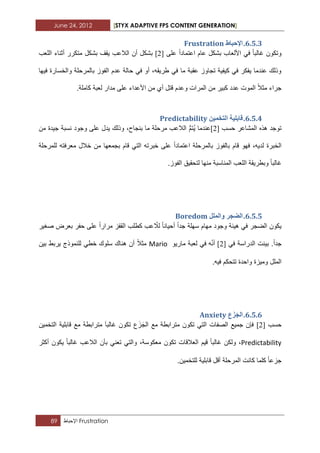 June 24, 2012 [STYX ADAPTIVE FPS CONTENT GENERATION]
89 ‫اإلحباط‬ Frustration
5.4.2.‫اإلحثا‬‫ط‬Frustration
‫على‬ ‫اعتمادا‬ ‫عام‬ ‫بشكل‬ ‫األلعاب‬ ً‫ف‬ ‫ؼالبا‬ ‫وتكون‬[3]‫اللعب‬ ‫أثناء‬ ‫متكرر‬ ‫بشكل‬ ‫ٌقؾ‬ ‫الالعب‬ ‫أن‬ ‫بشكل‬
‫فٌها‬ ‫والخسارة‬ ‫بالمرحلة‬ ‫الفوز‬ ‫عدم‬ ‫حالة‬ ً‫ف‬ ‫أو‬ ،‫طرٌقه‬ ً‫ف‬ ‫ما‬ ‫عقبة‬ ‫تجاوز‬ ‫كٌفٌة‬ ً‫ف‬ ‫ٌفكر‬ ‫عندما‬ ‫وذلك‬
‫األعدا‬ ‫من‬ ‫أي‬ ‫قتل‬ ‫وعدم‬ ‫المرات‬ ‫من‬ ‫كبٌر‬ ‫عدد‬ ‫الموت‬ ‫مثال‬ ‫جراء‬.‫كاملة‬ ‫لعبة‬ ‫مدار‬ ‫على‬ ‫ء‬
5.4.3.ًٍٛ‫انرخ‬ ‫لاتهٛح‬Predictability
‫حسب‬ ‫المشاعر‬ ‫هذه‬ ‫توجد‬[3]ٌُ ‫عندما‬ُّ‫م‬‫ت‬‫من‬ ‫جٌدة‬ ‫نسبة‬ ‫وجود‬ ‫على‬ ‫ٌدل‬ ‫وذلك‬ ،‫بنجاح‬ ‫ما‬ ‫مرحلة‬ ‫الالعب‬
‫للمرحلة‬ ‫معرفته‬ ‫خالل‬ ‫من‬ ‫بجمعها‬ ‫قام‬ ً‫الت‬ ‫خبرته‬ ‫على‬ ‫اعتمادا‬ ‫بالمرحلة‬ ‫بالفوز‬ ‫قام‬ ‫فهو‬ ،‫لدٌه‬ ‫الخبرة‬
‫ال‬ ‫وبطرٌقة‬ ‫ؼالبا‬.‫الفوز‬ ‫لتحقٌق‬ ‫منها‬ ‫المناسبة‬ ‫لعب‬
5.4.4.‫ٔانًهم‬ ‫انضدش‬Boredom
ّ‫لال‬ ‫أحٌانا‬ ‫جدا‬ ‫سهلة‬ ‫مهام‬ ‫وجود‬ ‫هٌبة‬ ً‫ف‬ ‫الضجر‬ ‫ٌكون‬‫صؽٌر‬ ‫بعرض‬ ‫حفر‬ ‫على‬ ‫مرارا‬ ‫القفز‬ ‫كطلب‬ ‫عب‬
ً‫ف‬ ‫الدراسة‬ ‫بٌنت‬ .‫جدا‬[3]ّٔ‫أ‬ٗ‫مارٌو‬ ‫لعبة‬ ً‫ف‬Mario‫بٌن‬ ‫ٌربط‬ ‫للنموذج‬ ً‫خط‬ ‫سلوك‬ ‫هناك‬ ‫أن‬ ‫مثال‬
‫تت‬ ‫واحدة‬ ‫ومٌزة‬ ‫الملل‬.‫فٌه‬ ‫حكم‬
5.4.5.‫ع‬َ‫ض‬َ‫اند‬Anxiety
‫حسب‬[3]‫فإن‬َ‫ز‬َ‫الج‬ ‫مع‬ ‫مترابطة‬ ‫تكون‬ ً‫الت‬ ‫الصفات‬ ‫جمٌع‬‫التخمٌن‬ ‫قابلٌة‬ ‫مع‬ ‫مترابطة‬ َ‫ا‬‫ؼالب‬ ‫تكون‬ ‫ع‬
Predictability‫أكثر‬ ‫ٌكون‬ ‫ؼالبا‬ ‫الالعب‬ ‫بأن‬ ً‫تعن‬ ً‫والت‬ ،‫معكوسة‬ ‫تكون‬ ‫العالقات‬ ‫قٌم‬ ‫ؼالبا‬ ‫ولكن‬ ،
.‫للتخمٌن‬ ‫قابلٌة‬ ‫أقل‬ ‫المرحلة‬ ‫كانت‬ ‫كلما‬ ‫جزعا‬
 