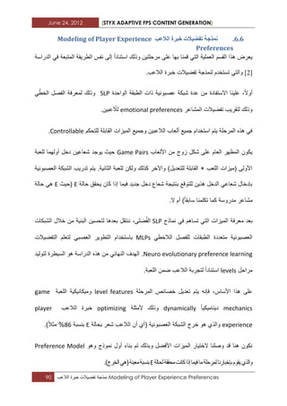 June 24, 2012 [STYX ADAPTIVE FPS CONTENT GENERATION]
90 ‫نمذجة‬‫تفضٌالت‬‫خبرة‬‫الالعب‬ Modeling of Player Experience Preferences
5.5.‫انالػة‬ ‫خثشج‬ ‫ذفضٛالخ‬ ‫ًَزخح‬Modeling of Player Experience
Preferences
‫القسم‬ ‫هذا‬ ‫ٌعرض‬‫على‬ ‫بها‬ ‫قمنا‬ ً‫الت‬ ‫العملٌة‬‫مرحلتٌن‬‫الدراسة‬ ً‫ف‬ ‫المتبعة‬ ‫الطرٌقة‬ ‫نفس‬ ‫إلى‬ ‫استنادا‬ ‫وذلك‬
[3].‫الالعب‬ ‫خبرة‬ ‫تفضٌالت‬ ‫لنمذجة‬ ‫تستخدم‬ ً‫والت‬
،‫أوال‬‫االستفادة‬ ‫علٌنا‬‫ذا‬ ‫عصبونٌة‬ ‫شبكة‬ ‫عدة‬ ‫من‬‫الواحدة‬ ‫الطبقة‬ ‫ت‬SLPًّ‫الخط‬ ‫الفصل‬ ‫لمعرفة‬ ‫وذلك‬
‫المشاعر‬ ‫تفضٌالت‬ ‫لتقرٌب‬ ‫وذلك‬emotional preferences.‫عبٌن‬ ّ‫لال‬
‫للتحكم‬ ‫القابلة‬ ‫المٌزات‬ ‫وجمٌع‬ ‫الالعبٌن‬ ‫ألعاب‬ ‫جمٌع‬ ‫استخدام‬ ‫ٌتم‬ ‫المرحلة‬ ‫هذه‬ ً‫ف‬Controllable.
‫األلعاب‬ ‫من‬ ‫زوج‬ ‫شكل‬ ‫على‬ ‫العام‬ ‫المظهر‬ ‫ٌكون‬Game Pairs‫ٌوج‬ ‫حٌث‬‫للعبة‬ ‫أولهما‬ ‫دخل‬ ‫شعاعٌن‬ ‫د‬
‫العصبونٌة‬ ‫الشبكة‬ ‫تدرٌب‬ ‫ٌتم‬ .‫الثانٌة‬ ‫للعبة‬ ‫ولكن‬ ‫كذلك‬ ‫واآلخر‬ )‫للتعدٌل‬ ‫القابلة‬ + ‫اللعب‬ ‫(مٌزات‬ ‫األولى‬
‫حالة‬ ‫ٌحقق‬ ‫كان‬ ‫إذا‬ ‫فٌما‬ ‫جدٌد‬ ‫دخل‬ ‫شعاع‬ ‫بنتٌجة‬ ‫للتوقع‬ ‫هذٌن‬ ‫الدخل‬ ً‫شعاع‬ ‫بإدخال‬E‫(حٌث‬E‫حالة‬ ً‫ه‬
‫م‬ ‫مشاعر‬.‫ال‬ ‫أم‬ )‫سابقا‬ ‫تكلمنا‬ ‫كما‬ ‫دروسة‬
‫ب‬‫عد‬‫معرفة‬‫نماذج‬ ً‫ف‬ ‫تساهم‬ ً‫الت‬ ‫المٌزات‬SLP‫ل‬ ‫بعدها‬ ‫ننتقل‬ ،‫ضلى‬ُ‫ف‬‫ال‬‫من‬ ‫البنٌة‬ ‫تحسٌن‬‫الشبكات‬ ‫خالل‬
ً‫الالخط‬ ‫للفصل‬ ‫الطبقات‬ ‫متعددة‬ ‫العصبونٌة‬MLPs‫باستخدام‬‫التفضٌالت‬ ‫لتعلم‬ ً‫العصب‬ ‫التطوٌر‬
Neuro evolutionary preference learning.‫هذ‬ ‫من‬ ً‫النهاب‬ ‫الهدؾ‬‫ه‬‫السٌطرة‬ ‫هو‬ ‫الدراسة‬‫لتولٌد‬
‫مراحل‬levels‫استنادا‬.‫اللعبة‬ ‫ضمن‬ ‫الالعب‬ ‫لتجربة‬
،‫األساس‬ ‫هذا‬ ‫على‬‫المرحلة‬ ‫خصابص‬ ‫تعدٌل‬ ‫ٌتم‬ ‫فإنه‬level features‫اللعبة‬ ‫ومٌكانٌكٌة‬game
mechanics‫دٌنامٌكٌا‬dynamically‫ألمثلة‬ ‫وذلك‬optimizing‫الالعب‬ ‫خبرة‬player
experience‫(أ‬ ‫العصبونٌة‬ ‫الشبكة‬ ‫خرج‬ ‫هو‬ ‫والذي‬‫بحالة‬ ‫شعر‬ ‫الالعب‬ ‫أن‬ ‫ي‬E‫بنسبة‬22.)‫مثال‬ %
‫وهو‬ ‫نموذج‬ ‫أول‬ ‫بناء‬ ‫تم‬ ‫وبذلك‬ ‫األفضل‬ ‫المٌزات‬ ‫الختٌار‬ ‫وصلنا‬ ‫قد‬ ‫هنا‬ ‫نكون‬Preference Model
‫لحالة‬‫محققة‬‫كانت‬‫إذا‬‫فٌما‬‫ما‬‫لمرحلة‬‫بإخبارنا‬‫ٌقوم‬‫والذي‬E.)‫الخرج‬ً‫(ه‬‫معٌنة‬‫بنسبة‬
 