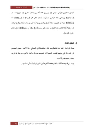 June 24, 2012 [STYX ADAPTIVE FPS CONTENT GENERATION]
92 ‫سبب‬‫اختٌار‬‫منهج‬‫برسبترون‬ SLP ‫متبع‬‫بمتعدد‬‫طبقات‬ MLP
ٞٛ‫ذس‬ ٌٝٚ‫األ‬ ٓ١‫ِخف١ر‬ ٓ١‫غثمر‬21ٞٛ‫ذس‬ ‫ٚاٌثأ١ح‬ ٝ‫ألص‬ ‫وسذ‬ ْٚ‫ٔ١ٛس‬11ٛ٘ ‫ٔ١ٛسٚٔاخ‬
2.2211.4ٛ٘ ً‫وى‬ ‫ٌٍؼٍّ١ح‬ ‫اٌّطٍٛب‬ ٟٔ‫اٌثٛا‬ ‫ػذد‬ ٌٟ‫ٚتاٌرا‬422.2+2.2211.4=
2.2123.3‫اٌٛلد‬ ْٛ‫ع١ى‬ ‫ٚازذج‬ ‫ِشزٍح‬ ٟ‫ف‬ ‫ِؼا‬ ‫ٚاٌطثٌٛٛخ١ا‬ ً‫اٌذخ‬ ‫أِثٍح‬ ُ‫٠ر‬ ْ‫وا‬ ٌٛ .‫ثأ١ح‬
ٛ٘11214..1‫ِؼاٌح‬ ٍٝ‫ػ‬ ‫ذّد‬ ‫اٌرداسب‬ ٖ‫٘ز‬ .‫ثأ١ح‬3.22Ghzٚ2GB Ramَ‫ٔظا‬ ٍٝ‫ػ‬
‫ٚ٠ٕذٚص‬42.‫تد‬
3.‫انكايم‬ ‫انرًثٛم‬
‫ز‬َّّ‫ِرع‬ ْٛ‫ٌرى‬ ‫تٙا‬ ُ‫اٌّرسى‬ ‫اٌّ١ضاخ‬ ‫إخثاس‬ ُ‫٠ر‬ ‫١ث‬.‫إٌّٛرج‬ ٟ‫ف‬ ‫ٕح‬ُّ‫اٌّص‬ ٟ‫٠ؼط‬ ‫اإلخثاس‬ ‫٘زا‬
‫ذٌٛ١ذ‬ ‫غش٠ك‬ ٓ‫ػ‬ ‫ٌالػة‬ ‫ِالئّح‬ ‫ذدشتح‬ ُ١ّ‫ٌرص‬ ‫اٌّرسٛالخ‬ ‫فعاء‬ ‫٠ر١سٙا‬ ٟ‫اٌر‬ ‫اٌّشٚٔح‬ ً‫و‬
.‫ٌالػة‬ ‫ِخصص‬ ٜٛ‫ِسر‬
.‫أعاعّٙا‬ ٍٝ‫ػ‬ ‫اٌثٕاء‬ ُ‫ذ‬ ٓ١‫اٌر‬ ٓ١‫ٌٍّشزٍر‬ ‫ِخطػ‬ َ‫إٌظا‬ ‫ِخططاخ‬ ُ‫لغ‬ ٟ‫ف‬ ‫٠ٛخذ‬
 