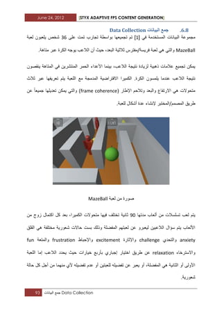June 24, 2012 [STYX ADAPTIVE FPS CONTENT GENERATION]
93 ‫جمع‬‫البٌانات‬ Data Collection
5.7.‫انثٛاَاخ‬ ‫خًغ‬Data Collection
ً‫ف‬ ‫المستخدمة‬ ‫البٌانات‬ ‫مجموعة‬[1]‫ت‬‫على‬ ‫تمت‬ ‫تجارب‬ ‫بواسطة‬ ‫تجمٌعها‬ ‫م‬12‫لعبة‬ ‫ٌلعبون‬ ‫شخص‬
MazeBall‫فرٌسة‬ ‫لعبة‬ ً‫ه‬ ً‫والت‬/.‫متاهة‬ ‫عبر‬ ‫الكرة‬ ‫ٌوجه‬ ‫الالعب‬ ‫أن‬ ‫حٌث‬ ،‫البعد‬ ‫ثالثٌة‬ ‫مفترس‬
‫ٌنقصون‬ ‫المتاهة‬ ً‫ف‬ ‫المنتشرٌن‬ ‫الحمر‬ ‫األعداء‬ ‫بٌنما‬ ،‫الالعب‬ ‫نتٌجة‬ ‫لزٌادة‬ ‫ذهبٌة‬ ‫عالمات‬ ‫تجمٌع‬ ‫ٌمكن‬
‫ال‬ ‫ٌلمسون‬ ‫عندما‬ ‫الالعب‬ ‫نتٌجة‬‫ثالث‬ ‫عبر‬ ‫تعرٌفها‬ ‫ٌتم‬ ‫اللعبة‬ ‫مع‬ ‫المدمجة‬ ‫االفتراضٌة‬ ‫الكمٌرا‬ .‫كرة‬
( ‫اإلطار‬ ‫وتالحم‬ ‫والبعد‬ ‫االرتفاع‬ ً‫ه‬ ‫متحوالت‬frame coherence‫عن‬ ‫جمٌعا‬ ‫تعدٌلها‬ ‫ٌمكن‬ ً‫والت‬ )
‫المصمم‬ ‫طرٌق‬/.‫للعبة‬ ‫أشكال‬ ‫عدة‬ ‫إلنشاء‬ ‫المختبر‬
‫لعبة‬ ‫من‬ ‫صورة‬MazeBall
‫مدتها‬ ‫ألعاب‬ ‫من‬ ‫تسلسالت‬ ‫لعب‬ ‫ٌتم‬32‫ثان‬‫من‬ ‫زوج‬ ‫اكتمال‬ ‫كل‬ ‫بعد‬ ،‫الكمٌرا‬ ‫متحوالت‬ ‫فٌها‬ ‫تختلؾ‬ ‫ٌة‬
‫القلق‬ ً‫ه‬ ‫مختلفة‬ ‫شعورٌة‬ ‫حاالت‬ ‫بست‬ ‫وذلك‬ ‫المفضلة‬ ‫لعبتهم‬ ‫عن‬ ‫لٌعبرو‬ ‫الالعبٌن‬ ‫سؤال‬ ‫ٌتم‬ ‫األلعاب‬
anxiety‫والتحدي‬challenge‫واإلثارة‬excitement‫واإلحباط‬frustration‫والمتعة‬fun
‫واالسترخاء‬relaxation‫اختٌار‬ ‫طرٌق‬ ‫عن‬‫إجباري‬‫اللعبة‬ ‫إما‬ ‫الالعب‬ ‫ٌحدد‬ ‫حٌث‬ ‫خٌارات‬ ‫بأربع‬
‫حالة‬ ‫كل‬ ‫أجل‬ ‫من‬ ‫منهما‬ ‫ألي‬ ‫تفضٌله‬ ‫عدم‬ ‫أو‬ ‫للعبتٌن‬ ‫تفضٌله‬ ‫عن‬ ‫ٌعبر‬ ‫أو‬ ،‫المفضلة‬ ً‫ه‬ ‫الثانٌة‬ ‫أو‬ ‫األولى‬
.‫شعورٌة‬
 