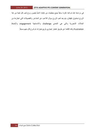 June 24, 2012 [STYX ADAPTIVE FPS CONTENT GENERATION]
94 ‫جمع‬‫البٌانات‬ Data Collection
‫من‬ ‫معطٌات‬ ‫جمع‬ ‫سابقا‬ ‫ذكرنا‬ ‫كما‬ ‫تم‬ ‫هذه‬ ‫دراستنا‬ ً‫ف‬112‫لعب‬ ‫زوج‬ ‫ٌلعبون‬ ‫العبا‬‫هذا‬ ‫من‬ ‫لعبة‬ ‫كل‬
‫دق‬ ‫تستؽرق‬ ‫الزوج‬‫من‬ ‫اختارها‬ ً‫الت‬ ‫والتفضٌالت‬ ‫المشاعر‬ ‫عن‬ ‫الالعب‬ ‫سؤال‬ ‫الزوج‬ ‫لعب‬ ‫بعد‬ ‫ٌتم‬ ،‫ٌقتان‬
‫التحدي‬ ً‫ه‬ ً‫والت‬ ‫الشعورٌة‬ ‫الحاالت‬challenge‫واالندماجٌة‬engagement‫واإلحباط‬
frustration.‫مسبقا‬ ‫منهم‬ ‫كل‬ ‫شرح‬ ‫تم‬ ‫خٌارات‬ ‫بأربع‬ ‫إجباري‬ ‫اختٌار‬ ‫طرٌق‬ ‫عن‬ ‫تكلمنا‬ ‫وكما‬
 