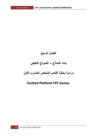 June 24, 2012 [STYX ADAPTIVE FPS CONTENT GENERATION]
95 ‫جمع‬‫البٌانات‬ Data Collection
‫الفصل‬‫السابع‬
‫بناء‬‫النماذج‬–ً‫التكٌف‬ ‫النموذج‬
‫الشخص‬ ‫أللعاب‬ ‫بحثٌة‬ ‫دراسة‬‫الضارب‬‫األول‬
Testbed Platform FPS Games
 