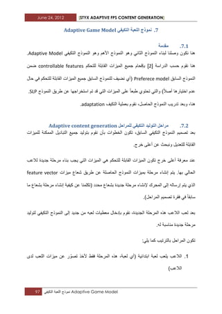 June 24, 2012 [STYX ADAPTIVE FPS CONTENT GENERATION]
97 ‫نموذج‬‫اللعبة‬ً‫التكٌف‬ Adaptive Game Model
6.ٙ‫انركٛف‬ ‫انهؼثح‬ ‫ًَٕرج‬Adaptive Game Model
6.1.‫يمذيح‬
ً‫التكٌف‬ ‫النموذج‬ ‫وهو‬ ‫األهم‬ ‫النموذج‬ ‫وهو‬ ً‫الثان‬ ‫النموذج‬ ‫لبناء‬ ‫وصلنا‬ ‫نكون‬ ‫هنا‬Adaptive Model.
‫الدراسة‬ ‫حسب‬ ‫نقوم‬ ‫هنا‬[1]‫للتحكم‬ ‫القابلة‬ ‫المٌزات‬ ‫جمٌع‬ ‫بإقحام‬controllable features‫ضمن‬
‫السابق‬ ‫النموذج‬Preferece model‫حال‬ ً‫ف‬ ‫للتحكم‬ ‫القابلة‬ ‫المٌزات‬ ‫جمٌع‬ ‫السابق‬ ‫للنموذج‬ ‫نضٌؾ‬ ‫(أي‬
‫النموذج‬ ‫طرٌق‬ ‫عن‬ ‫استخراجها‬ ‫تم‬ ‫قد‬ ً‫الت‬ ‫المٌزات‬ ‫على‬ ‫طبعا‬ ‫تحتوي‬ ً‫والت‬ )‫أصال‬ ‫اختٌارها‬ ‫عدم‬SLP.
‫وبعد‬ ،‫هنا‬‫التكٌؾ‬ ‫بعملٌة‬ ‫نقوم‬ ،‫الحاصل‬ ‫النموذج‬ ‫تدرٌب‬adaptation.
6.1.‫نهًشاحم‬ ٙ‫انركٛف‬ ‫انرٕنٛذ‬ ‫يشاحم‬Adaptive content generation
‫للمٌزات‬ ‫الممكنة‬ ‫التبادٌل‬ ‫جمٌع‬ ‫بتولٌد‬ ‫نقوم‬ ‫بأن‬ ‫الخطوات‬ ‫تكون‬ ،‫السابق‬ ً‫التكٌف‬ ‫النموذج‬ ‫تصمٌم‬ ‫بعد‬
.‫خرج‬ ‫أعلى‬ ‫عن‬ ‫ونبحث‬ ‫للتعدٌل‬ ‫القابلة‬
‫أعلى‬ ‫معرفة‬ ‫عند‬‫لالعب‬ ‫جدٌدة‬ ‫مرحلة‬ ‫بناء‬ ‫ٌجب‬ ً‫الت‬ ‫المٌزات‬ ً‫ه‬ ‫للتحكم‬ ‫القابلة‬ ‫المٌزات‬ ‫تكون‬ ‫خرج‬
‫مٌزات‬ ‫شعاع‬ ‫طرٌق‬ ‫عن‬ ‫الحاصلة‬ ‫النموذج‬ ‫بمٌزات‬ ‫مرحلة‬ ‫إنشاء‬ ‫ٌتم‬ .‫بها‬ ً‫الحال‬feature vector
‫ما‬ ‫بشعاع‬ ‫مرحلة‬ ‫إنشاء‬ ‫كٌفٌة‬ ‫عن‬ ‫(تكلمنا‬ ‫محدد‬ ‫بشعاع‬ ‫جدٌدة‬ ‫مرحلة‬ ‫إلنشاء‬ ‫المحرك‬ ‫إلى‬ ‫إرساله‬ ‫ٌتم‬ ‫الذي‬
‫س‬.)‫المراحل‬ ‫تصمٌم‬ ‫فقرة‬ ً‫ف‬ ‫ابقا‬
‫لتولٌد‬ ً‫التكٌف‬ ‫النموذج‬ ‫إلى‬ ‫جدٌد‬ ‫من‬ ‫لعبه‬ ‫معطٌات‬ ‫بإدخال‬ ‫نقوم‬ ،‫الجدٌدة‬ ‫المرحلة‬ ‫هذه‬ ‫الالعب‬ ‫لعب‬ ‫بعد‬
.‫له‬ ‫مناسبة‬ ‫جدٌدة‬ ‫مرحلة‬
:ً‫ٌل‬ ‫كما‬ ‫بالترتٌب‬ ‫المراحل‬ ‫تكون‬
..‫اللعب‬ ‫مٌزات‬ ‫عن‬ ‫ر‬ ّ‫تصو‬ ‫ألخذ‬ ‫فقط‬ ‫المرحلة‬ ‫هذه‬ ،‫لعبة‬ ‫(أي‬ ‫ابتدابٌة‬ ‫لعبة‬ ‫ٌلعب‬ ‫الالعب‬‫لدى‬
)‫الالعب‬
 