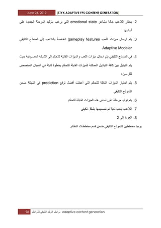 June 24, 2012 [STYX ADAPTIVE FPS CONTENT GENERATION]
98 ‫مراحل‬‫التولٌد‬ً‫التكٌف‬‫للمراحل‬ Adaptive content generation
2.‫الالعب‬ ‫ٌختار‬‫مشاعر‬ ‫حالة‬emotional state‫بتولٌد‬ ‫ٌرؼب‬ ً‫الت‬‫الجدٌدة‬ ‫المرحلة‬‫على‬
‫أساسها‬
3.‫ارسال‬ ‫ٌتم‬‫اللعب‬ ‫مٌزات‬gameplay features‫إلى‬ ‫بالالعب‬ ‫الخاصة‬ً‫التكٌف‬ ‫المنمذج‬
Adaptive Modeler
4.‫إل‬ ‫للتحكم‬ ‫القابلة‬ ‫والمٌزات‬ ‫اللعب‬ ‫مٌزات‬ ‫ادخال‬ ‫ٌتم‬ ً‫التكٌف‬ ‫المنمذج‬ ً‫ف‬‫حٌث‬ ‫العصبونٌة‬ ‫الشبكة‬ ‫ى‬
‫ٌتم‬‫لل‬ ‫الممكنة‬ ‫التبادٌل‬ ‫كافة‬ ‫بٌن‬ ‫التبدٌل‬‫المخصص‬ ‫المجال‬ ً‫ف‬ ‫ثابتة‬ ‫بخطوة‬ ‫للتحكم‬ ‫القابلة‬ ‫مٌزات‬
‫مٌزة‬ ‫لكل‬
5.‫أفضل‬ ‫أعطت‬ ً‫الت‬ ‫للتحكم‬ ‫القابلة‬ ‫المٌزات‬ ‫اختٌار‬ ‫ٌتم‬‫توقع‬prediction‫الشبكة‬ ً‫ف‬‫ضمن‬
ً‫التكٌف‬ ‫النموذج‬
6.‫ال‬ ‫المٌزات‬ ‫هذه‬ ‫أساس‬ ‫على‬ ‫مرحلة‬ ‫تولٌد‬ ‫ٌتم‬‫للتحكم‬ ‫قابلة‬
7.ً‫تكٌف‬ ‫بشكل‬ ‫تصمٌمها‬ ‫تم‬ ‫لعبة‬ ‫ٌلعب‬ ‫الالعب‬
8.‫إلى‬ ‫العودة‬2
.‫النظام‬ ‫مخططات‬ ‫قسم‬ ‫ضمن‬ ً‫التكٌف‬ ‫للنموذج‬ ‫مخططٌن‬ ‫ٌوجد‬
 