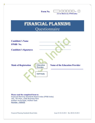 Form No.                                    ─
                                                             (To be filled in by FPSB India)




                    Financial Planning
                                     Questionnaire

Candidate’s Name                           _____________________________
FPSBI No.                                  _____________________________
                                           _____________________________
Candidate’s Signatures




Mode of Registration                   Education       Name of the Education Provider
                                       Provider        __________________________

                                       Self Study




Please send the completed form to:
Financial Planning Standards Board India (FPSB India)
702, 7th Floor, Leela Business Park
Andheri Kurla Road, Andheri East
Mumbai - 400059




Financial Planning Standards Board India                  Issue 01/24.10.2011 Rev 00/24.10.2011
 