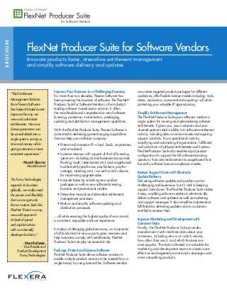 Improve Your Business in a Challenging Economy
For more than two decades, Flexera Software has
been powering the business of software. The FlexNet®
Producer Suite for Software Vendors is the industry’s
leading software monetization solution. It offers
the most flexible and comprehensive set of software
licensing, protection, monetization, packaging,
updating and distribution management capabilities.
With the FlexNet Producer Suite, Flexera Software is
committed to delivering game-changing capabilities
that can help your software company:
• Protect and monetize IP—cloud, SaaS, on-premises
and virtualized.
• Increase revenue with support of the full licensing
spectrum—including strict enforcement (concurrent,
floating, node, token-based, etc.) and usage-based
trust-but-verify (pay-for-use, pay-for-burst, pay-for-
overage, metering, etc.)—as well as trial versions
for maximizing upgrade sales.
• Innovate faster by unlocking new product
packages as well as new software licensing,
business and promotional models.
• Streamline manual and redundant entitlement
management processes.
• Reduce and simplify software updating and
distribution processes.
…all while ensuring the highest quality of service and
a consistent, enjoyable end-user experience.
In today’s challenging global economy, as companies
of all kinds look for new ways to grow revenues and
help customers comply with entitlements, FlexNet
Producer Suite can play an essential role.
Package, Protect and License Software
FlexNet Producer Suite allows software vendors to
enable multiple product versions to be created from a
single binary by using license files. Software vendors
can create targeted product packages for different
audiences, offer flexible license models including: trials,
demo, evaluation, concurrent and expiring—all while
protecting your valuable IP against piracy.
Simplify Entitlement Management
The FlexNet Producer Suite gives software vendors a
single system for viewing and administering software
entitlements. It gives you, your customers and your
channel partners total visibility into software entitlement
activity, including data on version levels and expiring
support contracts. It cuts operational costs by
simplifying and automating the generation, fulfillment
and activation of software entitlements and licenses.
FlexNet Producer Suite also enables rapid product
configuration to support the full software licensing
spectrum, from strict enforcement to usage-based trust
but verify software license compliance models.
Reduce Support Costs with Electronic
Update Delivery
Delivering software updates and patches can be
challenging and expensive, but it’s vital to keeping
support costs down. The FlexNet Producer Suite makes
it easy, enabling software vendors to electronically
deliver software and updates–as well as marketing
and support messages. It also simplifies maintenance
fulfillment by delivering updates only to customers
entitled to receive them.
Improve Marketing and Development with
Customer Data
Finally, the FlexNet Producer Suite provides
manufacturers with real-time data about your
customers, including who is on which version,
how often they use it, and which features are
most popular. The data collected is invaluable for
marketing and development teams to create more
effective and targeted promotional campaigns and
more compelling products.
BROCHURE
FlexNet Producer Suite for Software Vendors
Innovate products faster, streamline entitlement management
and simplify software delivery and updates
“The Entitlement
Management Solution
from Flexera Software
has helped Alcatel-Lucent
improve the way we
view and administer
entitlements. Now our
license generators can
be consolidated into a
single system, saving us
time and money while
giving customers a more
consistent experience.”
- Manish Sharma
Alcatel-Lucent
“As Foray Technologies
expands its business
globally, we really need
the power and flexibility
that we can get only
from a mature Suite like
FlexNet. There’s no way
we could approach
its level of speed
and sophistication
with an internally
developed solution.”
- Mont Rothstein
- Vice President of
Product Development
Foray Technologies
 