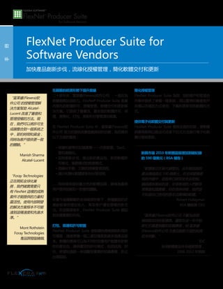 在艱難的經濟形勢下提升業績
二十多年來，富莱睿(Flexera)软件公司 一直在為
軟體業務加油助力。FlexNet?
Producer Suite 是業
內領先的軟體許可、授權管理、軟體交付和更新解
決方案。它提供了最靈活、最全面的軟體許可、保
護、貨幣化、打包、更新和分發管理功能集。
在 FlexNet Producer Suite 中，富莱睿(Flexera)软
件公司 致力於提供改變遊戲規則的功能，為您提供
以下方面的幫助：
• 保護和貨幣化知識產權—內部部署、SaaS、
雲和虛擬化。
• 加快創新步伐，推出新的產品包、新的軟體許
可模式、業務模式和推廣模式。
• 流線化手動、冗餘的授權管理流程。
• 減少和簡化軟體更新和分發流程。
……同時確保提供最出色的軟體品質，確保為最終
用戶提供始終如一的愉悅體驗。
在當今這種艱難的全球經濟形勢下，各種類型的企
業紛紛尋找增加收入、幫助客戶遵從授權的新方
法。在這種環境中，FlexNet Producer Suite 能起
到至關重要的作用。
打包、保護和許可軟體
FlexNet Producer Suite 使軟體供應商能夠利用許
可檔案，通過單獨一個二進位檔案創建多個產品版
本。軟體供應商可以為不同的目標用戶創建有針對
性的產品包，提供靈活的許可模式，包括試用、評
估、併發和過期—保護您寶貴的知識產權，防止
出現盜版。
簡化授權管理
FlexNet Producer Suite 為您、您的客戶和管道合
作夥伴提供了單獨一種系統，用以管理和審查客戶
有權以怎樣的方式使用、下載和更新您的軟體的方
式。
提供電子化軟體交付與更新
FlexNet Producer Suite 提供全面的功能，使軟體
供應商能夠以推送式或者下拉式方法進行電子化軟
體分發與更新。
手　　冊
FlexNet Producer Suite for
Software Vendors
加快產品創新步伐，流線化授權管理，簡化軟體交付和更新
“富莱睿(Flexera)软
件公司 的授權管理解
決方案幫助 Alcatel-
Lucent 改進了審查和
管理授權的方法。現
在，我們可以將許可生
成器整合到一個系統之
中，節約時間和資金，
同時為客戶提供更一致
的體驗。”
Manish Sharma
Alcatel-Lucent
“Foray Technologies
正在開拓全球化業
務，我們確實需要只
有 FlexNet 這樣的成熟
套件才能提供的力量和
靈活性。使用內部開發
的解決方案根本不可能
達到這種速度和先進水
準。”
Mont Rothstein
Foray Technologies
產品開發副總裁
新興市場 2010 年軟體盜版增加到破紀錄
的 590 億美元（BSA 報告）
“軟體業正在被大肆搜刮。去年被盜版的
產品價值接近 590 億美元，在全球發展最
快的市場中，盜版率已經完全失去控制。
頗具諷刺意味的是，全球各地的人們都非
常尊重知識產權，但在很多時候，他們並
不知道自己使用的是非法獲得的軟體。”
Robert Holleyman
BSA 總裁兼 CEO
“富莱睿(Flexera)软件公司 不斷為這個
領域制定技術新標準。儘管在這一年中始
終忙於資產剝離和收購事務，但 富莱睿
(Flexera)软件公司 在產品創新方面的投資
從未間斷。”
IDC
全球軟體產品生命週期管理，
2008-2012 年預測
 