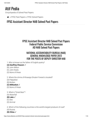 12/01/2020 FPSC Assistant Director NAB Solved Past Papers | Atif Pedia
https://www.atifpedia.com/2020/01/fpsc-assistant-director-nab-solved-past-paper.html 1/16
Atif Pedia
Encyclopedia of Solved Past Papers
  FPSC Past Papers  FPSC Solved Papers
FPSC Assistant Director NAB Solved Past Papers
1. Who is known as the father of English poetry?
(B) John Milton
(C) John Keats
(D) None of these
2. Where the shrine of Khawaja Ghulam Fareed is located?
(A) Pakpattan
(B) Multan
(D) None of these
3. What is “Great Bear”?
(A) Waterfall
(C) Sea
(D) Animal
4. Which of the following countries is the world's largest producer of coal?
(A) Russia
FPSC Assistant Director NAB Solved Past Papers
Federal Public Service Commision
AD NAB Solved Past Papers
NATIONAL ACCOUNTABILITY BUREAU (NAB)
GENERAL KNOWLEDGE PAPER 2012
FOR THE POSTS OF DEPUTY DIRECTOR NAB
(A) Geoffrey Chaucer ✓
(C) Mithankot ✓
(B) Lake ✓
(B) China ✓
 