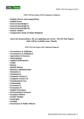 FPSC CSS Past Papers 2016
Downloaded from www.csstimes.pk | 1
FPSC CSS Past Papers 2016 (Compulsory Subjects)
English (Precis and Composition)
English Essay
General Knowledge-I
General Knowledge-II
General Knowledge-III
Islamic Studies
Comparative Study of Major Religions
Sorry for inconvenience, We are updating our server. All CSS Past Papers
links will be available soon. Thanks
FPSC CSS Past Papers 2011 (Optional Subjects)
Accountancy & Auditing-I
Accountancy & Auditing-II
Agriculture & Forestry
Anthropology
Applied Mathematics
Arabic
Botany
British History
Business Administration
Chemistry-I
Chemistry-II
Computer Science-I
Computer Science-II
Constitutional Law
Criminology
Economics-I
Economics-II
English Literature
Environmental Sciences
European History
Gender Studies
Geography
Geology
Governance & Public Policies
 