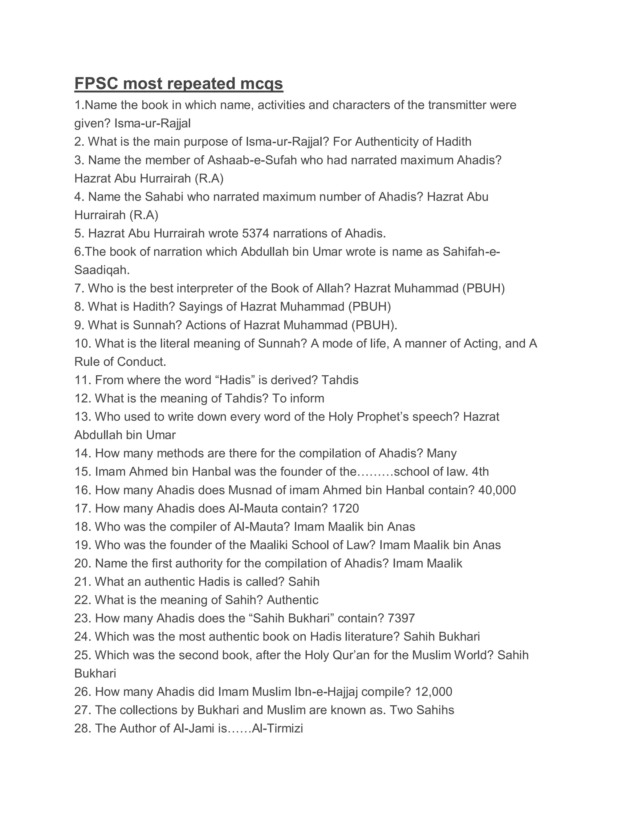 FPSC most repeated mcqs
1.Name the book in which name, activities and characters of the transmitter were
given? Isma-ur-Rajjal
2. What is the main purpose of Isma-ur-Rajjal? For Authenticity of Hadith
3. Name the member of Ashaab-e-Sufah who had narrated maximum Ahadis?
Hazrat Abu Hurrairah (R.A)
4. Name the Sahabi who narrated maximum number of Ahadis? Hazrat Abu
Hurrairah (R.A)
5. Hazrat Abu Hurrairah wrote 5374 narrations of Ahadis.
6.The book of narration which Abdullah bin Umar wrote is name as Sahifah-e-
Saadiqah.
7. Who is the best interpreter of the Book of Allah? Hazrat Muhammad (PBUH)
8. What is Hadith? Sayings of Hazrat Muhammad (PBUH)
9. What is Sunnah? Actions of Hazrat Muhammad (PBUH).
10. What is the literal meaning of Sunnah? A mode of life, A manner of Acting, and A
Rule of Conduct.
11. From where the word “Hadis” is derived? Tahdis
12. What is the meaning of Tahdis? To inform
13. Who used to write down every word of the Holy Prophet’s speech? Hazrat
Abdullah bin Umar
14. How many methods are there for the compilation of Ahadis? Many
15. Imam Ahmed bin Hanbal was the founder of the………school of law. 4th
16. How many Ahadis does Musnad of imam Ahmed bin Hanbal contain? 40,000
17. How many Ahadis does Al-Mauta contain? 1720
18. Who was the compiler of Al-Mauta? Imam Maalik bin Anas
19. Who was the founder of the Maaliki School of Law? Imam Maalik bin Anas
20. Name the first authority for the compilation of Ahadis? Imam Maalik
21. What an authentic Hadis is called? Sahih
22. What is the meaning of Sahih? Authentic
23. How many Ahadis does the “Sahih Bukhari” contain? 7397
24. Which was the most authentic book on Hadis literature? Sahih Bukhari
25. Which was the second book, after the Holy Qur’an for the Muslim World? Sahih
Bukhari
26. How many Ahadis did Imam Muslim Ibn-e-Hajjaj compile? 12,000
27. The collections by Bukhari and Muslim are known as. Two Sahihs
28. The Author of Al-Jami is……Al-Tirmizi
 