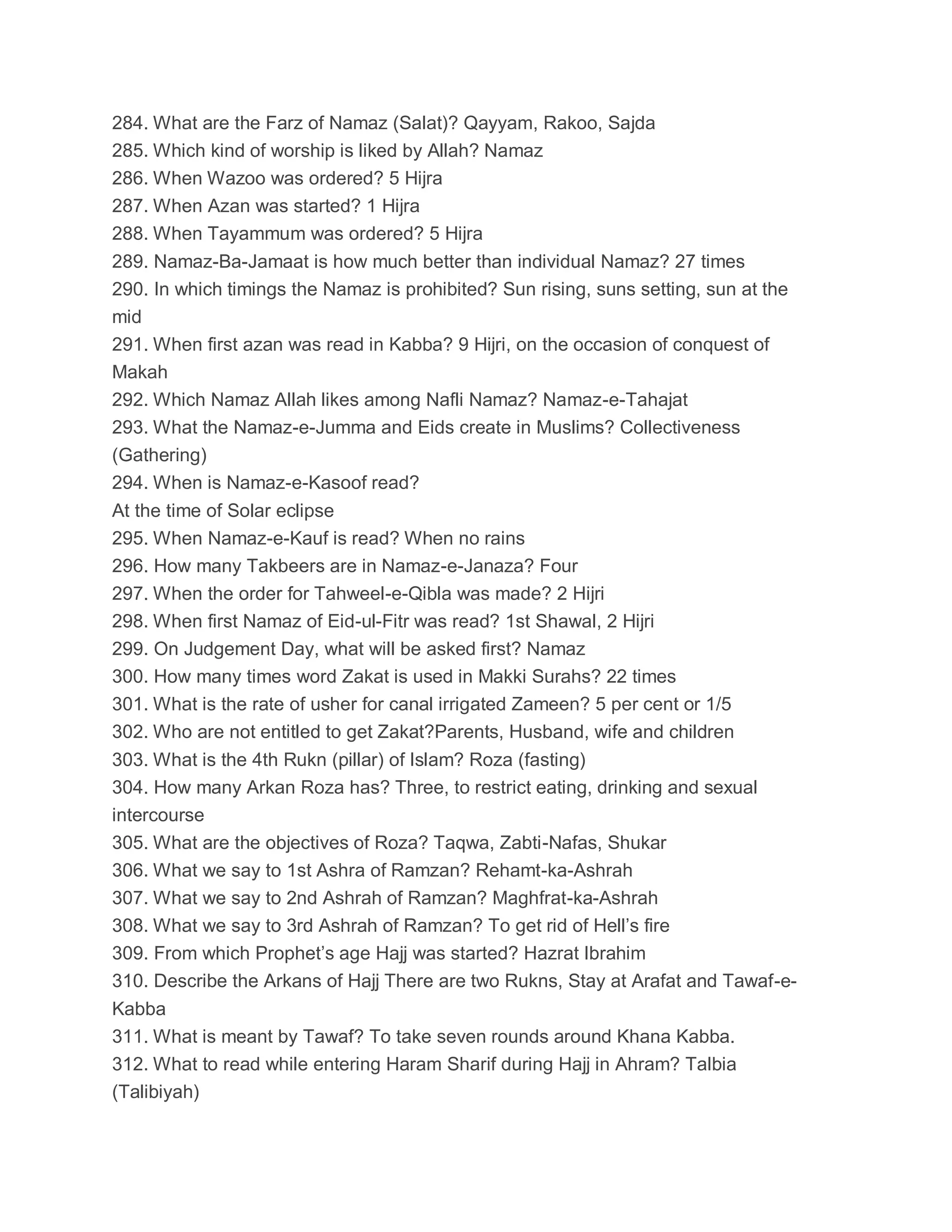 284. What are the Farz of Namaz (Salat)? Qayyam, Rakoo, Sajda
285. Which kind of worship is liked by Allah? Namaz
286. When Wazoo was ordered? 5 Hijra
287. When Azan was started? 1 Hijra
288. When Tayammum was ordered? 5 Hijra
289. Namaz-Ba-Jamaat is how much better than individual Namaz? 27 times
290. In which timings the Namaz is prohibited? Sun rising, suns setting, sun at the
mid
291. When first azan was read in Kabba? 9 Hijri, on the occasion of conquest of
Makah
292. Which Namaz Allah likes among Nafli Namaz? Namaz-e-Tahajat
293. What the Namaz-e-Jumma and Eids create in Muslims? Collectiveness
(Gathering)
294. When is Namaz-e-Kasoof read?
At the time of Solar eclipse
295. When Namaz-e-Kauf is read? When no rains
296. How many Takbeers are in Namaz-e-Janaza? Four
297. When the order for Tahweel-e-Qibla was made? 2 Hijri
298. When first Namaz of Eid-ul-Fitr was read? 1st Shawal, 2 Hijri
299. On Judgement Day, what will be asked first? Namaz
300. How many times word Zakat is used in Makki Surahs? 22 times
301. What is the rate of usher for canal irrigated Zameen? 5 per cent or 1/5
302. Who are not entitled to get Zakat?Parents, Husband, wife and children
303. What is the 4th Rukn (pillar) of Islam? Roza (fasting)
304. How many Arkan Roza has? Three, to restrict eating, drinking and sexual
intercourse
305. What are the objectives of Roza? Taqwa, Zabti-Nafas, Shukar
306. What we say to 1st Ashra of Ramzan? Rehamt-ka-Ashrah
307. What we say to 2nd Ashrah of Ramzan? Maghfrat-ka-Ashrah
308. What we say to 3rd Ashrah of Ramzan? To get rid of Hell’s fire
309. From which Prophet’s age Hajj was started? Hazrat Ibrahim
310. Describe the Arkans of Hajj There are two Rukns, Stay at Arafat and Tawaf-e-
Kabba
311. What is meant by Tawaf? To take seven rounds around Khana Kabba.
312. What to read while entering Haram Sharif during Hajj in Ahram? Talbia
(Talibiyah)
 