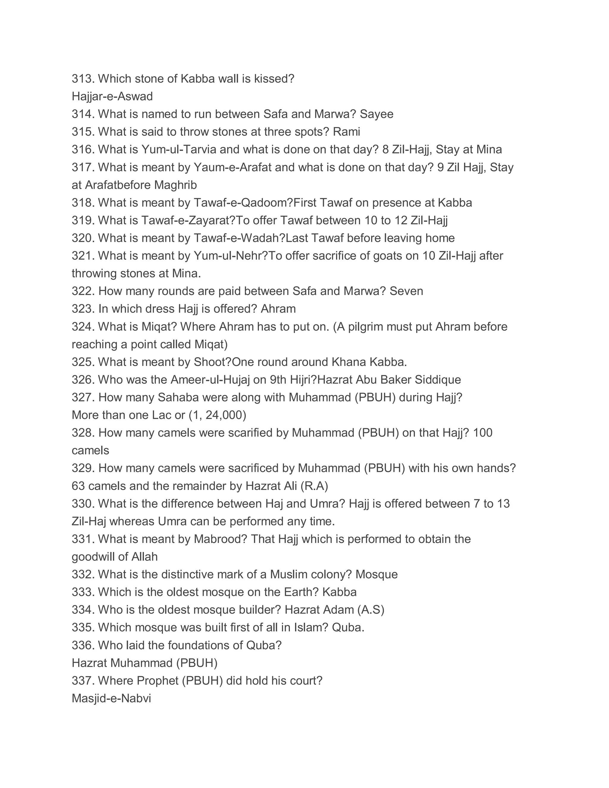 313. Which stone of Kabba wall is kissed?
Hajjar-e-Aswad
314. What is named to run between Safa and Marwa? Sayee
315. What is said to throw stones at three spots? Rami
316. What is Yum-ul-Tarvia and what is done on that day? 8 Zil-Hajj, Stay at Mina
317. What is meant by Yaum-e-Arafat and what is done on that day? 9 Zil Hajj, Stay
at Arafatbefore Maghrib
318. What is meant by Tawaf-e-Qadoom?First Tawaf on presence at Kabba
319. What is Tawaf-e-Zayarat?To offer Tawaf between 10 to 12 Zil-Hajj
320. What is meant by Tawaf-e-Wadah?Last Tawaf before leaving home
321. What is meant by Yum-ul-Nehr?To offer sacrifice of goats on 10 Zil-Hajj after
throwing stones at Mina.
322. How many rounds are paid between Safa and Marwa? Seven
323. In which dress Hajj is offered? Ahram
324. What is Miqat? Where Ahram has to put on. (A pilgrim must put Ahram before
reaching a point called Miqat)
325. What is meant by Shoot?One round around Khana Kabba.
326. Who was the Ameer-ul-Hujaj on 9th Hijri?Hazrat Abu Baker Siddique
327. How many Sahaba were along with Muhammad (PBUH) during Hajj?
More than one Lac or (1, 24,000)
328. How many camels were scarified by Muhammad (PBUH) on that Hajj? 100
camels
329. How many camels were sacrificed by Muhammad (PBUH) with his own hands?
63 camels and the remainder by Hazrat Ali (R.A)
330. What is the difference between Haj and Umra? Hajj is offered between 7 to 13
Zil-Haj whereas Umra can be performed any time.
331. What is meant by Mabrood? That Hajj which is performed to obtain the
goodwill of Allah
332. What is the distinctive mark of a Muslim colony? Mosque
333. Which is the oldest mosque on the Earth? Kabba
334. Who is the oldest mosque builder? Hazrat Adam (A.S)
335. Which mosque was built first of all in Islam? Quba.
336. Who laid the foundations of Quba?
Hazrat Muhammad (PBUH)
337. Where Prophet (PBUH) did hold his court?
Masjid-e-Nabvi
 