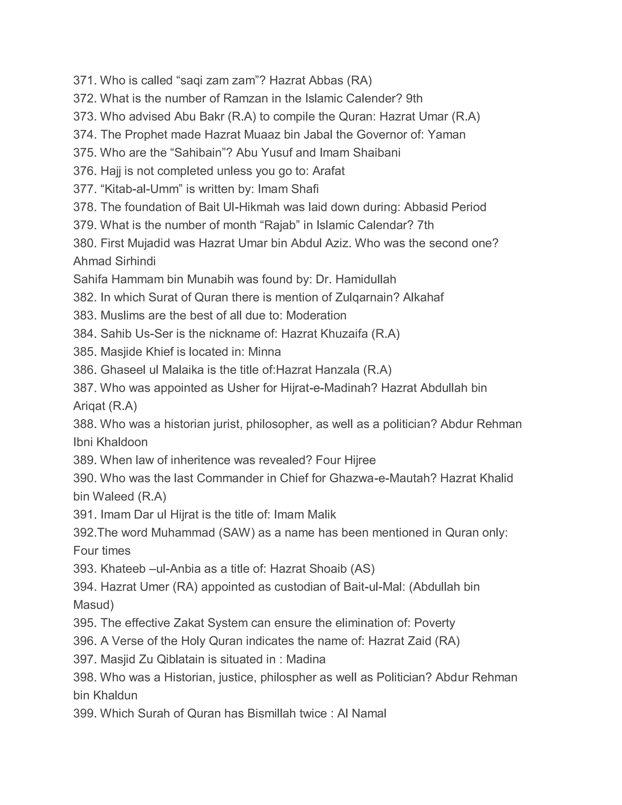 371. Who is called “saqi zam zam”? Hazrat Abbas (RA)
372. What is the number of Ramzan in the Islamic Calender? 9th
373. Who advised Abu Bakr (R.A) to compile the Quran: Hazrat Umar (R.A)
374. The Prophet made Hazrat Muaaz bin Jabal the Governor of: Yaman
375. Who are the “Sahibain”? Abu Yusuf and Imam Shaibani
376. Hajj is not completed unless you go to: Arafat
377. “Kitab-al-Umm” is written by: Imam Shafi
378. The foundation of Bait Ul-Hikmah was laid down during: Abbasid Period
379. What is the number of month “Rajab” in Islamic Calendar? 7th
380. First Mujadid was Hazrat Umar bin Abdul Aziz. Who was the second one?
Ahmad Sirhindi
Sahifa Hammam bin Munabih was found by: Dr. Hamidullah
382. In which Surat of Quran there is mention of Zulqarnain? Alkahaf
383. Muslims are the best of all due to: Moderation
384. Sahib Us-Ser is the nickname of: Hazrat Khuzaifa (R.A)
385. Masjide Khief is located in: Minna
386. Ghaseel ul Malaika is the title of:Hazrat Hanzala (R.A)
387. Who was appointed as Usher for Hijrat-e-Madinah? Hazrat Abdullah bin
Ariqat (R.A)
388. Who was a historian jurist, philosopher, as well as a politician? Abdur Rehman
Ibni Khaldoon
389. When law of inheritence was revealed? Four Hijree
390. Who was the last Commander in Chief for Ghazwa-e-Mautah? Hazrat Khalid
bin Waleed (R.A)
391. Imam Dar ul Hijrat is the title of: Imam Malik
392.The word Muhammad (SAW) as a name has been mentioned in Quran only:
Four times
393. Khateeb –ul-Anbia as a title of: Hazrat Shoaib (AS)
394. Hazrat Umer (RA) appointed as custodian of Bait-ul-Mal: (Abdullah bin
Masud)
395. The effective Zakat System can ensure the elimination of: Poverty
396. A Verse of the Holy Quran indicates the name of: Hazrat Zaid (RA)
397. Masjid Zu Qiblatain is situated in : Madina
398. Who was a Historian, justice, philospher as well as Politician? Abdur Rehman
bin Khaldun
399. Which Surah of Quran has Bismillah twice : Al Namal
 