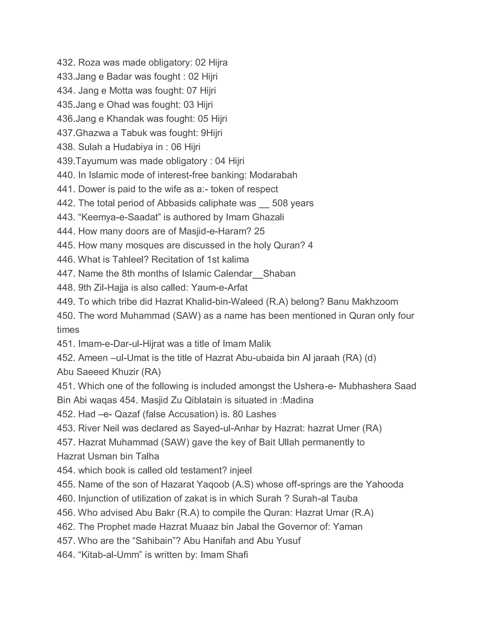 432. Roza was made obligatory: 02 Hijra
433.Jang e Badar was fought : 02 Hijri
434. Jang e Motta was fought: 07 Hijri
435.Jang e Ohad was fought: 03 Hijri
436.Jang e Khandak was fought: 05 Hijri
437.Ghazwa a Tabuk was fought: 9Hijri
438. Sulah a Hudabiya in : 06 Hijri
439.Tayumum was made obligatory : 04 Hijri
440. In Islamic mode of interest-free banking: Modarabah
441. Dower is paid to the wife as a:- token of respect
442. The total period of Abbasids caliphate was __ 508 years
443. “Keemya-e-Saadat” is authored by Imam Ghazali
444. How many doors are of Masjid-e-Haram? 25
445. How many mosques are discussed in the holy Quran? 4
446. What is Tahleel? Recitation of 1st kalima
447. Name the 8th months of Islamic Calendar__Shaban
448. 9th Zil-Hajja is also called: Yaum-e-Arfat
449. To which tribe did Hazrat Khalid-bin-Waleed (R.A) belong? Banu Makhzoom
450. The word Muhammad (SAW) as a name has been mentioned in Quran only four
times
451. Imam-e-Dar-ul-Hijrat was a title of Imam Malik
452. Ameen –ul-Umat is the title of Hazrat Abu-ubaida bin Al jaraah (RA) (d)
Abu Saeeed Khuzir (RA)
451. Which one of the following is included amongst the Ushera-e- Mubhashera Saad
Bin Abi waqas 454. Masjid Zu Qiblatain is situated in :Madina
452. Had –e- Qazaf (false Accusation) is. 80 Lashes
453. River Neil was declared as Sayed-ul-Anhar by Hazrat: hazrat Umer (RA)
457. Hazrat Muhammad (SAW) gave the key of Bait Ullah permanently to
Hazrat Usman bin Talha
454. which book is called old testament? injeel
455. Name of the son of Hazarat Yaqoob (A.S) whose off-springs are the Yahooda
460. Injunction of utilization of zakat is in which Surah ? Surah-al Tauba
456. Who advised Abu Bakr (R.A) to compile the Quran: Hazrat Umar (R.A)
462. The Prophet made Hazrat Muaaz bin Jabal the Governor of: Yaman
457. Who are the “Sahibain”? Abu Hanifah and Abu Yusuf
464. “Kitab-al-Umm” is written by: Imam Shafi
 
