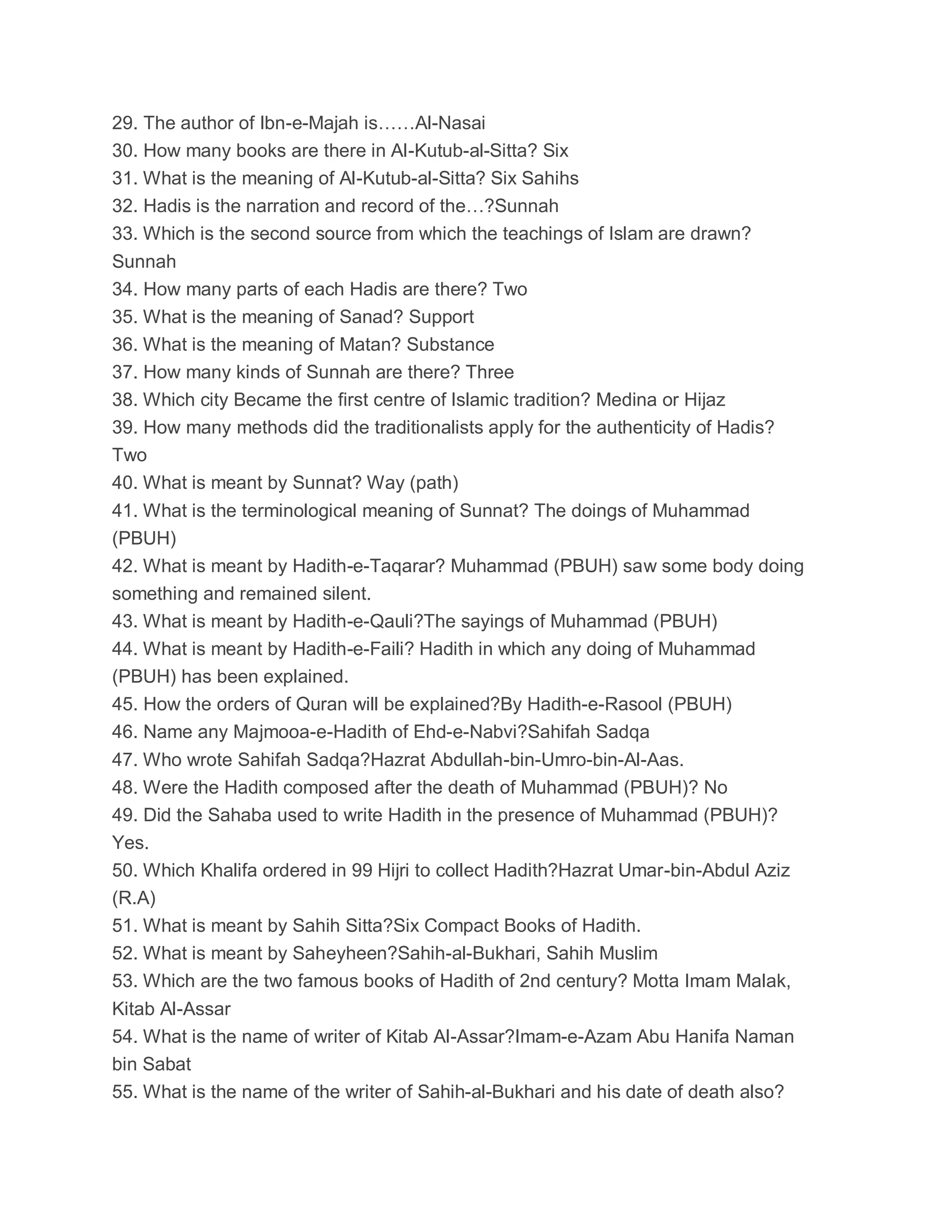 29. The author of Ibn-e-Majah is……Al-Nasai
30. How many books are there in Al-Kutub-al-Sitta? Six
31. What is the meaning of Al-Kutub-al-Sitta? Six Sahihs
32. Hadis is the narration and record of the…?Sunnah
33. Which is the second source from which the teachings of Islam are drawn?
Sunnah
34. How many parts of each Hadis are there? Two
35. What is the meaning of Sanad? Support
36. What is the meaning of Matan? Substance
37. How many kinds of Sunnah are there? Three
38. Which city Became the first centre of Islamic tradition? Medina or Hijaz
39. How many methods did the traditionalists apply for the authenticity of Hadis?
Two
40. What is meant by Sunnat? Way (path)
41. What is the terminological meaning of Sunnat? The doings of Muhammad
(PBUH)
42. What is meant by Hadith-e-Taqarar? Muhammad (PBUH) saw some body doing
something and remained silent.
43. What is meant by Hadith-e-Qauli?The sayings of Muhammad (PBUH)
44. What is meant by Hadith-e-Faili? Hadith in which any doing of Muhammad
(PBUH) has been explained.
45. How the orders of Quran will be explained?By Hadith-e-Rasool (PBUH)
46. Name any Majmooa-e-Hadith of Ehd-e-Nabvi?Sahifah Sadqa
47. Who wrote Sahifah Sadqa?Hazrat Abdullah-bin-Umro-bin-Al-Aas.
48. Were the Hadith composed after the death of Muhammad (PBUH)? No
49. Did the Sahaba used to write Hadith in the presence of Muhammad (PBUH)?
Yes.
50. Which Khalifa ordered in 99 Hijri to collect Hadith?Hazrat Umar-bin-Abdul Aziz
(R.A)
51. What is meant by Sahih Sitta?Six Compact Books of Hadith.
52. What is meant by Saheyheen?Sahih-al-Bukhari, Sahih Muslim
53. Which are the two famous books of Hadith of 2nd century? Motta Imam Malak,
Kitab Al-Assar
54. What is the name of writer of Kitab Al-Assar?Imam-e-Azam Abu Hanifa Naman
bin Sabat
55. What is the name of the writer of Sahih-al-Bukhari and his date of death also?
 