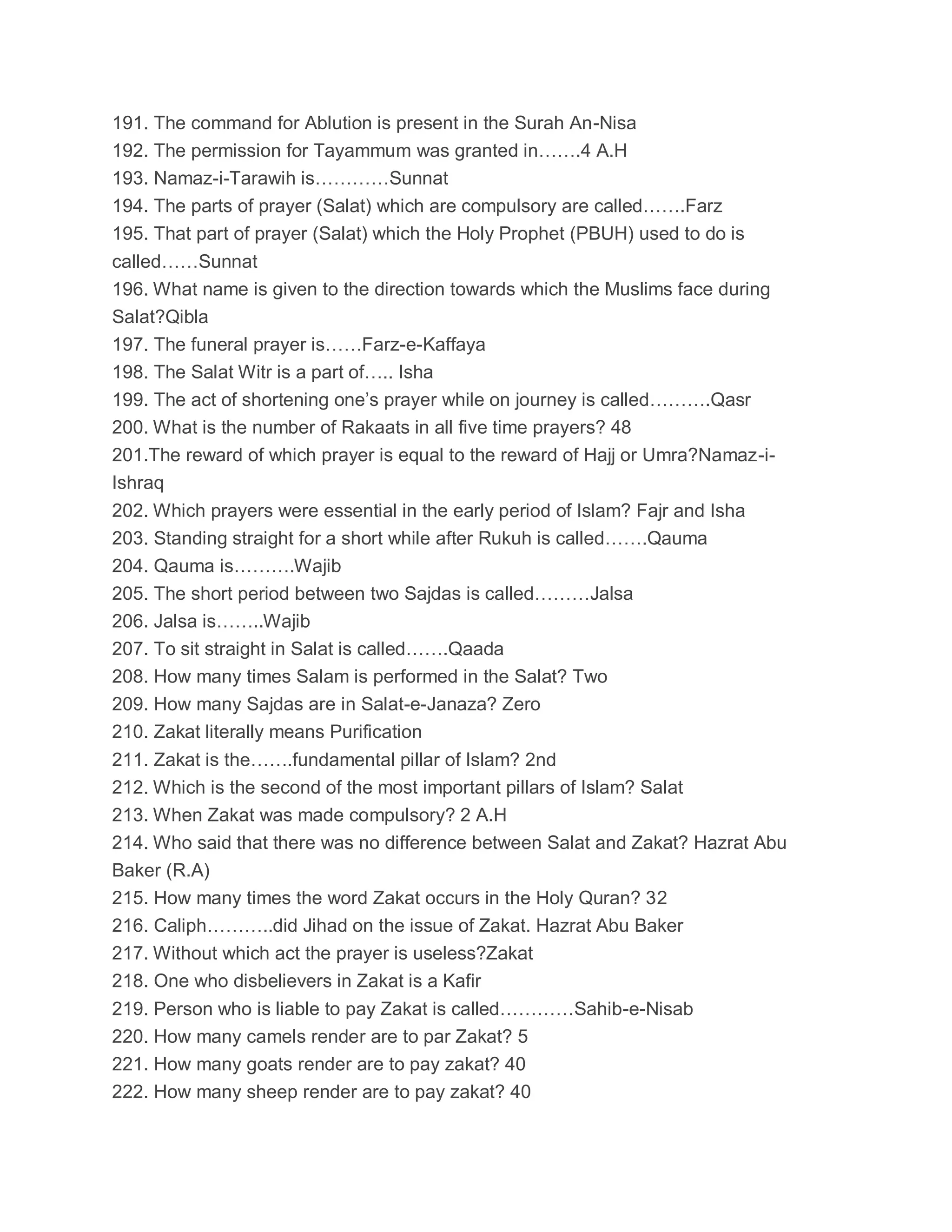 191. The command for Ablution is present in the Surah An-Nisa
192. The permission for Tayammum was granted in…….4 A.H
193. Namaz-i-Tarawih is…………Sunnat
194. The parts of prayer (Salat) which are compulsory are called…….Farz
195. That part of prayer (Salat) which the Holy Prophet (PBUH) used to do is
called……Sunnat
196. What name is given to the direction towards which the Muslims face during
Salat?Qibla
197. The funeral prayer is……Farz-e-Kaffaya
198. The Salat Witr is a part of….. Isha
199. The act of shortening one’s prayer while on journey is called……….Qasr
200. What is the number of Rakaats in all five time prayers? 48
201.The reward of which prayer is equal to the reward of Hajj or Umra?Namaz-i-
Ishraq
202. Which prayers were essential in the early period of Islam? Fajr and Isha
203. Standing straight for a short while after Rukuh is called…….Qauma
204. Qauma is……….Wajib
205. The short period between two Sajdas is called………Jalsa
206. Jalsa is……..Wajib
207. To sit straight in Salat is called…….Qaada
208. How many times Salam is performed in the Salat? Two
209. How many Sajdas are in Salat-e-Janaza? Zero
210. Zakat literally means Purification
211. Zakat is the…….fundamental pillar of Islam? 2nd
212. Which is the second of the most important pillars of Islam? Salat
213. When Zakat was made compulsory? 2 A.H
214. Who said that there was no difference between Salat and Zakat? Hazrat Abu
Baker (R.A)
215. How many times the word Zakat occurs in the Holy Quran? 32
216. Caliph………..did Jihad on the issue of Zakat. Hazrat Abu Baker
217. Without which act the prayer is useless?Zakat
218. One who disbelievers in Zakat is a Kafir
219. Person who is liable to pay Zakat is called…………Sahib-e-Nisab
220. How many camels render are to par Zakat? 5
221. How many goats render are to pay zakat? 40
222. How many sheep render are to pay zakat? 40
 