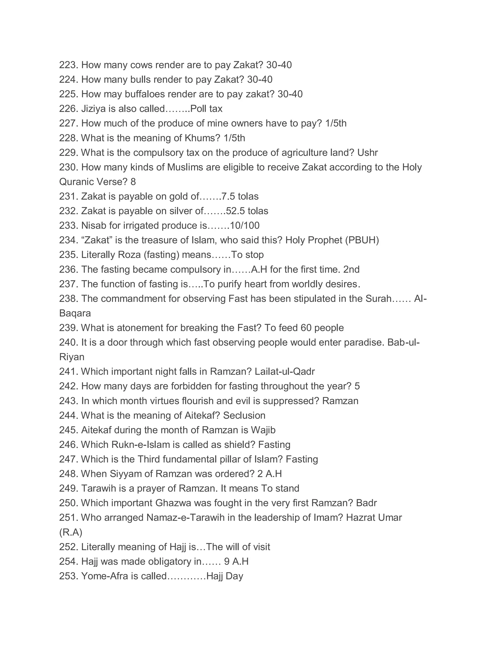 223. How many cows render are to pay Zakat? 30-40
224. How many bulls render to pay Zakat? 30-40
225. How may buffaloes render are to pay zakat? 30-40
226. Jiziya is also called……..Poll tax
227. How much of the produce of mine owners have to pay? 1/5th
228. What is the meaning of Khums? 1/5th
229. What is the compulsory tax on the produce of agriculture land? Ushr
230. How many kinds of Muslims are eligible to receive Zakat according to the Holy
Quranic Verse? 8
231. Zakat is payable on gold of…….7.5 tolas
232. Zakat is payable on silver of…….52.5 tolas
233. Nisab for irrigated produce is…….10/100
234. “Zakat” is the treasure of Islam, who said this? Holy Prophet (PBUH)
235. Literally Roza (fasting) means……To stop
236. The fasting became compulsory in……A.H for the first time. 2nd
237. The function of fasting is…..To purify heart from worldly desires.
238. The commandment for observing Fast has been stipulated in the Surah…… Al-
Baqara
239. What is atonement for breaking the Fast? To feed 60 people
240. It is a door through which fast observing people would enter paradise. Bab-ul-
Riyan
241. Which important night falls in Ramzan? Lailat-ul-Qadr
242. How many days are forbidden for fasting throughout the year? 5
243. In which month virtues flourish and evil is suppressed? Ramzan
244. What is the meaning of Aitekaf? Seclusion
245. Aitekaf during the month of Ramzan is Wajib
246. Which Rukn-e-Islam is called as shield? Fasting
247. Which is the Third fundamental pillar of Islam? Fasting
248. When Siyyam of Ramzan was ordered? 2 A.H
249. Tarawih is a prayer of Ramzan. It means To stand
250. Which important Ghazwa was fought in the very first Ramzan? Badr
251. Who arranged Namaz-e-Tarawih in the leadership of Imam? Hazrat Umar
(R.A)
252. Literally meaning of Hajj is…The will of visit
254. Hajj was made obligatory in…… 9 A.H
253. Yome-Afra is called…………Hajj Day
 