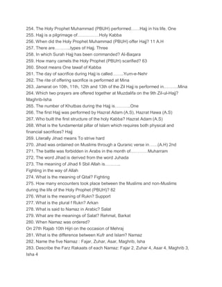 254. The Holy Prophet Muhammad (PBUH) performed……Hajj in his life. One
255. Hajj is a pilgrimage of……………Holy Kabba
256. When did the Holy Prophet Muhammad (PBUH) offer Hajj? 11 A.H
257. There are………..types of Hajj. Three
258. In which Surah Hajj has been commanded? Al-Baqara
259. How many camels the Holy Prophet (PBUH) scarified? 63
260. Shoot means One tawaf of Kabba
261. The day of sacrifice during Hajj is called……..Yum-e-Nehr
262. The rite of offering sacrifice is performed at Mina
263. Jamarat on 10th, 11th, 12th and 13th of the Zil Hajj is performed in……….Mina
264. Which two prayers are offered together at Muzdalifa on the 9th Zil-ul-Hajj?
Maghrib-Isha
265. The number of Khutbas during the Hajj is………..One
266. The first Hajj was performed by Hazrat Adam (A.S), Hazrat Hawa (A.S)
267. Who built the first structure of the holy Kabba? Hazrat Adam (A.S)
268. What is the fundamental pillar of Islam which requires both physical and
financial sacrifices? Hajj
269. Literally Jihad means To strive hard
270. Jihad was ordained on Muslims through a Quranic verse in……(A.H) 2nd
271. The battle was forbidden in Arabs in the month of…………Muharram
272. The word Jihad is derived from the word Juhada
273. The meaning of Jihad fi Sbil Allah is………..
Fighting in the way of Allah
274. What is the meaning of Qital? Fighting
275. How many encounters took place between the Muslims and non-Muslims
during the life of the Holy Prophet (PBUH)? 82
276. What is the meaning of Rukn? Support
277. What is the plural f Rukn? Arkan
278. What is said to Namaz in Arabic? Salat
279. What are the meanings of Salat? Rehmat, Barkat
280. When Namaz was ordered?
On 27th Rajab 10th Hijri on the occasion of Mehraj
281. What is the difference between Kufr and Islam? Namaz
282. Name the five Namaz : Fajar, Zuhar, Asar, Maghrib, Isha
283. Describe the Farz Rakaats of each Namaz: Fajar 2, Zuhar 4, Asar 4, Maghrib 3,
Isha 4
 