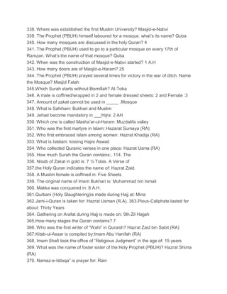 338. Where was established the first Muslim University? Masjid-e-Nabvi
339. The Prophet (PBUH) himself laboured for a mosque. what’s its name? Quba
340. How many mosques are discussed in the holy Quran? 4
341. The Prophet (PBUH) used to go to a particular mosque on every 17th of
Ramzan. What’s the name of that mosque? Quba
342. When was the construction of Masjid-e-Nabvi started? 1 A.H
343. How many doors are of Masjid-e-Haram? 25
344. The Prophet (PBUH) prayed several times for victory in the war of ditch. Name
the Mosque? Masjid Fatah
345.Which Surah starts without Bismillah? Al-Toba
346. A male is coffined/wrapped in 2 and female dressed sheets: 2 and Female :3
347. Amount of zakat cannot be used in _____ .Mosque
348. What is Sahihain: Bukhari and Muslim
349. Jehad become mandatory in ___Hijra: 2 AH
350. Which one is called Masha’ar-ul-Haram: Muzdalifa valley
351. Who was the first martyre in Islam: Hazarat Sumaya (RA)
352. Who first embraced Islam among women: Hazrat Khadija (RA)
353. What is Istelam: kissing Hajre Aswad
354. Who collected Quranic verses in one place: Hazrat Usma (RA)
355. How much Surah the Quran contains:. 114. The
356. Nisab of Zakat in gold is: 7 ½ Tolas. A Verse of
357.the Holy Quran indicates the name of: Hazrat Zaid.
358. A Muslim female is coffined in: Five Sheets
359. The original name of Imam Bukhari is: Muhammad bin Ismail
360. Makka was conquered in: 8 A.H.
361.Qurbani (Holy Slaughtering)is made during Hajj at: Mina
362.Jami-i-Quran is taken for: Hazrat Usman (R.A). 363.Pious-Caliphate lasted for
about: Thirty Years
364. Gathering on Arafat during Hajj is made on: 9th Zil Hajjah
365.How many stages the Quran contains? 7
366. Who was the first writer of “Wahi” in Quraish? Hazrat Zaid bin Sabit (RA)
367.Kitab-ul-Assar is compiled by:Imam Abu Hanifah (RA)
368. Imam Shafi took the office of “Religious Judgment” in the age of: 15 years
369. What was the name of foster sister of the Holy Prophet (PBUH)? Hazrat Shima
(RA)
370. Namaz-e-Istisqa” is prayer for: Rain
 