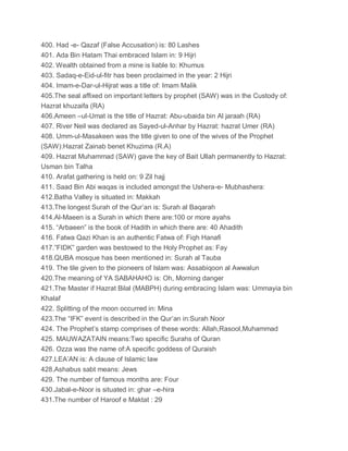 400. Had -e- Qazaf (False Accusation) is: 80 Lashes
401. Ada Bin Hatam Thai embraced Islam in: 9 Hijri
402. Wealth obtained from a mine is liable to: Khumus
403. Sadaq-e-Eid-ul-fitr has been proclaimed in the year: 2 Hijri
404. Imam-e-Dar-ul-Hijrat was a title of: Imam Malik
405.The seal affixed on important letters by prophet (SAW) was in the Custody of:
Hazrat khuzaifa (RA)
406.Ameen –ul-Umat is the title of Hazrat: Abu-ubaida bin Al jaraah (RA)
407. River Neil was declared as Sayed-ul-Anhar by Hazrat: hazrat Umer (RA)
408. Umm-ul-Masakeen was the title given to one of the wives of the Prophet
(SAW):Hazrat Zainab benet Khuzima (R.A)
409. Hazrat Muhammad (SAW) gave the key of Bait Ullah permanently to Hazrat:
Usman bin Talha
410. Arafat gathering is held on: 9 Zil hajj
411. Saad Bin Abi waqas is included amongst the Ushera-e- Mubhashera:
412.Batha Valley is situated in: Makkah
413.The longest Surah of the Qur’an is: Surah al Baqarah
414.Al-Maeen is a Surah in which there are:100 or more ayahs
415. “Arbaeen” is the book of Hadith in which there are: 40 Ahadith
416. Fatwa Qazi Khan is an authentic Fatwa of: Fiqh Hanafi
417.”FIDK” garden was bestowed to the Holy Prophet as: Fay
418.QUBA mosque has been mentioned in: Surah al Tauba
419. The tile given to the pioneers of Islam was: Assabiqoon al Awwalun
420.The meaning of YA SABAHAHO is: Oh, Morning danger
421.The Master if Hazrat Bilal (MABPH) during embracing Islam was: Ummayia bin
Khalaf
422. Splitting of the moon occurred in: Mina
423.The “IFK” event is described in the Qur’an in:Surah Noor
424. The Prophet’s stamp comprises of these words: Allah,Rasool,Muhammad
425. MAUWAZATAIN means:Two specific Surahs of Quran
426. Ozza was the name of:A specific goddess of Quraish
427.LEA’AN is: A clause of Islamic law
428.Ashabus sabt means: Jews
429. The number of famous months are: Four
430.Jabal-e-Noor is situated in: ghar –e-hira
431.The number of Haroof e Maktat : 29
 