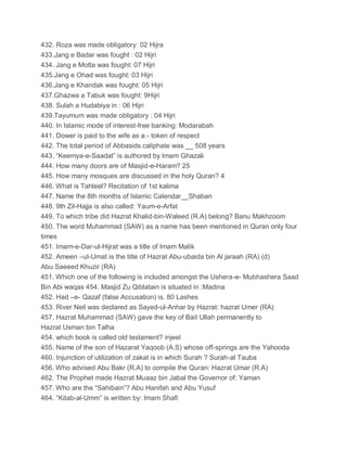 432. Roza was made obligatory: 02 Hijra
433.Jang e Badar was fought : 02 Hijri
434. Jang e Motta was fought: 07 Hijri
435.Jang e Ohad was fought: 03 Hijri
436.Jang e Khandak was fought: 05 Hijri
437.Ghazwa a Tabuk was fought: 9Hijri
438. Sulah a Hudabiya in : 06 Hijri
439.Tayumum was made obligatory : 04 Hijri
440. In Islamic mode of interest-free banking: Modarabah
441. Dower is paid to the wife as a:- token of respect
442. The total period of Abbasids caliphate was __ 508 years
443. “Keemya-e-Saadat” is authored by Imam Ghazali
444. How many doors are of Masjid-e-Haram? 25
445. How many mosques are discussed in the holy Quran? 4
446. What is Tahleel? Recitation of 1st kalima
447. Name the 8th months of Islamic Calendar__Shaban
448. 9th Zil-Hajja is also called: Yaum-e-Arfat
449. To which tribe did Hazrat Khalid-bin-Waleed (R.A) belong? Banu Makhzoom
450. The word Muhammad (SAW) as a name has been mentioned in Quran only four
times
451. Imam-e-Dar-ul-Hijrat was a title of Imam Malik
452. Ameen –ul-Umat is the title of Hazrat Abu-ubaida bin Al jaraah (RA) (d)
Abu Saeeed Khuzir (RA)
451. Which one of the following is included amongst the Ushera-e- Mubhashera Saad
Bin Abi waqas 454. Masjid Zu Qiblatain is situated in :Madina
452. Had –e- Qazaf (false Accusation) is. 80 Lashes
453. River Neil was declared as Sayed-ul-Anhar by Hazrat: hazrat Umer (RA)
457. Hazrat Muhammad (SAW) gave the key of Bait Ullah permanently to
Hazrat Usman bin Talha
454. which book is called old testament? injeel
455. Name of the son of Hazarat Yaqoob (A.S) whose off-springs are the Yahooda
460. Injunction of utilization of zakat is in which Surah ? Surah-al Tauba
456. Who advised Abu Bakr (R.A) to compile the Quran: Hazrat Umar (R.A)
462. The Prophet made Hazrat Muaaz bin Jabal the Governor of: Yaman
457. Who are the “Sahibain”? Abu Hanifah and Abu Yusuf
464. “Kitab-al-Umm” is written by: Imam Shafi
 