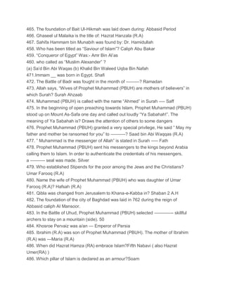 465. The foundation of Bait Ul-Hikmah was laid down during: Abbasid Period
466. Ghaseel ul Malaika is the title of: Hazrat Hanzala (R.A)
467. Sahifa Hammam bin Munabih was found by: Dr. Hamidullah
458. Who has been titled as “Saviour of Islam”? Caliph Abu Bakar
459. “Conqueror of Egypt” Was:- Amr Bin Al’as
460. who called as “Muslim Alexander” ?
(a) Sa’d Bin Abi Waqas (b) Khalid Bin Waleed Uqba Bin Nafah
471.Immam __ was born in Egypt. Shafi
472. The Battle of Badr was fought in the month of ———? Ramadan
473. Allah says, “Wives of Prophet Muhammad (PBUH) are mothers of believers” in
which Surah? Surah Ahzaab
474. Muhammad (PBUH) is called with the name “Ahmed” in Surah —- Saff
475. In the beginning of open preaching towards Islam, Prophet Muhammad (PBUH)
stood up on Mount As-Safa one day and called out loudly “Ya Sabahah!”. The
meaning of Ya Sabahah is? Draws the attention of others to some dangers
476. Prophet Muhammad (PBUH) granted a very special privilege, He said ” May my
father and mother be ransomed for you” to ———-? Saad bin Abi Waqqas (R.A)
477. ” Muhammad is the messenger of Allah” is stated in Surah —– Fath
478. Prophet Muhammad (PBUH) sent his messengers to the kings beyond Arabia
calling them to Islam. In order to authenticate the credentials of his messengers,
a ———- seal was made. Silver
479. Who established Stipends for the poor among the Jews and the Christians?
Umar Farooq (R.A)
480. Name the wife of Prophet Muhammad (PBUH) who was daughter of Umar
Farooq (R.A)? Hafsah (R.A)
481. Qibla was changed from Jerusalem to Khana-e-Kabba in? Shaban 2 A.H
482. The foundation of the city of Baghdad was laid in 762 during the reign of
Abbasid caliph AI Mansoor.
483. In the Battle of Uhud, Prophet Muhammad (PBUH) selected ————- skillful
archers to stay on a mountain (side). 50
484. Khosroe Pervaiz was a/an — Emperor of Persia
485. Ibrahim (R.A) was son of Prophet Muhammad (PBUH). The mother of Ibrahim
(R.A) was —Maria (R.A)
486. When did Hazrat Hamza (RA) embrace Islam?Fifth Nabavi ( also Hazrat
Umer(RA) )
486. Which pillar of Islam is declared as an armour?Soam
 