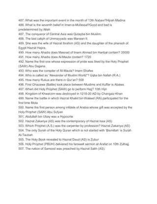 487. What was the important event in the month of 13th Nabavi?Hijrah Madina
488. What is the seventh belief in Iman-e-Mufassal?Good and bad is
predetermined by Allah
487. The conqueror of Central Asia was Qutayba bin Muslim.
488. The last caliph of Ummayyads was Marwan II.
489. She was the wife of Hazrat Ibrahim (AS) and the daughter of the pharaoh of
Egypt Hazrat Hajira.
490. How many Ahadis does Masnad of Imam Ahmad bin Hanbal contain? 35000
491. How many Ahadis does Al-Mauta contain? 1720
492. Name the first one whose expression of pride was liked by the Holy Prophet
(SAW) Abu Dajjana.
493. Who was the compiler of Al-Mauta? Imam Shafee
494. Who is called as “Alexander of Muslim World”? Uqba bin Nafah (R.A.)
495. How many Rukus are there in Qur’an? 558
496. First Ghazawa (Battle) took place between Muslims and Kuffar is Abawa.
497. When did Holy Prophet (SAW) go to perform Hajj? 10th Hijri
498. Kingdom of Khwarzim was destroyed in 1218-20 AD by Changaiz Khan
499. Name the battle in which Hazrat Khalid bin Waleed (RA) participated for the
first time Mota
500. Name the first person among infidels of Arabia whose gift was accepted by the
Holy Prophet (SAW) Abu Sufyan
501. Abdullah bin Ubay was a Hypocrite
502. Hazrat Zakariya (AS) was the contemporary of Hazrat Issa (AS)
503. Which Prophet (A.S.) was the carpenter by profession? Hazrat Zakariya (AS)
504. The only Surah of the Holy Quran which is not started with ‘Bismillah’ is Surah
Al-Taubah
505. The Holy Book revealed to Hazrat Daud (AS) is Zubur
506. Holy Prophet (PBUH) delivered his farewell sermon at Arafat on 10th Zulhajj.
507. The nation of Samood was preached by Hazrat Salih (AS).
 