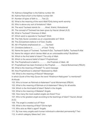 79. Kalima-e-Astaghfaar is the Kalima number 5th
80. Kalima Rad-e-Kufr is the Kalima number 6th
81. Number of types of faith is…….Two (2)
82. What is the meaning of the word Allah?Only being worth worship
83. Who is above any sort of limitations? Allah
84. The word Tauheed stands for……..Ahad, Wahid, Wahadaniat
85. The concept of Tauheed has been given by Hazrat Jibrael (A.S)
86. What is Tauheed? Oneness of Allah
87. Which word is opposite to Tauheed? Shirk
88. The Holy Quran considers as an unpardonable sin? Shirk
89. The Zoroastrians believe in of God. Duality
90. All h Prophets emphasized on……..Tauheed
91. Christians believe in……………of God. Trinity
92. Name the types of Tauheed. Tauheed-fi-Zat, Tauheed-fi-Saffat, Tauheed-fi-Afal
93. Name the religion which denies Allah as an unknowable entity? Buddhism
94. Which is the first belief of Islam? The unity of Allah
95. Which is the second belief of Islam? Prophethood
96. The Prophethood is belief in………….the Prophets of Allah. All
97. Prophethood has been finished on the Prophet……….Hazrat Muhammad (PBUH)
98. What is the meaning of Risalat? To send message
99. How Prophethood is attained? Bestowed by Allah
100. What is the meaning of Rasool? Messenger
In which Surah of the Holy Quran the word “Khatimum-Nabiyyeen” is mentioned?
Al-Ahzab
102. Who is known as Rehmat-ul-Aalameen? azrat Muhammad (PBUH)
103. What is the meaning of Rehmat-ul-Lil-Aalameen? Mercy for all worlds
104. Which is the third belief of Islam? Belief in the Angels
105. What is the meaning of Malaika? Angels
106. How many the most exalted angels are there? Four
107. Who is the greatest angel according to the teachings of Islam? Hazrat Jibrael
(A.S)
108. The angel is created out of? Noor
109. What is the meaning of Noor? Divine light
110. Who acts as Allah’s agent? Angels
111. By how many angels each human individual is attended permanently? Two
112. In which category Iblees lies? Jinn
 