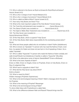 113. Who is referred in the Quran as Rooh-ul-Ameen/Ar-Rooh/Rooh-al-Qudus?
Hazrat Jibrael (A.S)
114. Who is the in charge of rain? Hazrat Mekael (A.S)
115. Who is the in charge of provisions? Hazrat Mekael (A.S)
116. Who is called as Malk-ul-Moot? Hazrat Izraeel (A.S)
117. How many Holy Books are there? Four
118. What is the most important subject of the Holy Books? Human beings
119. The Torat (the old testament) was revealed on………..Hazrat Moosa (A.S)
120. The Zaboor (Psalm) was revealed on…………..Hazrat David (A.S)
121. The Injeel or Bible (New Testament) was revealed on…………….Hazrat Issa (A.S)
122. The Holy Quran was revealed on………….
Hazrat Muhammad (PBUH)
123. Of the Holy Book, which is superior? Holy Quran
124. Of the Holy Books Allah takes responsibility for the everlasting preservation?
Quran
125. What are those people called who do not believe in Islam? Kafirs (disbelievers)
126. Who is known as “Apostate”? A person who has read the Kalima of Isam, even
then, he speaks ill of Islam and does not see harm in his ill speaking of Islam. He is
called “Apostate”.
127. Who is called “Hypocrite”? A person who reads the Kalima of Islam verbally and
calls himself Muslim but disbelieves it heartily is called a “Hypocrite” (Munafiq).
128. What is the alternative name of Islamic Qaeda/Belief? Eman-e-Mufassal
129. What is the basic Aqeeda of Islam?
Eman on Allah, Eman on Angels, Eman on Prophets, Eman on holy Books, Eman on
Day of Judgement Day
130. Which word is opposite to Islam? Kufr
131. What did the Holy Quran say about Shirk?
Zulim-e-Azeem
132. What is meant by Wahi?
Hidden message (Prophetic Experiences)
133. What is the terminological meaning of Wahi? Allah’s message which He sent to
his Prophets
134. What is the meaning of Prophet? Messenger
135. What is the terminological mining of Nabi?
To whom Allah bless with Prophethood is called Nabi.
136. What is the difference between Nabi and Rasool? Rasool brings new Din
 