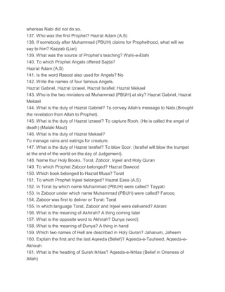 whereas Nabi did not do so.
137. Who was the first Prophet? Hazrat Adam (A.S)
138. If somebody after Muhammad (PBUH) claims for Prophethood, what will we
say to him? Kazzab (Liar)
139. What was the source of Prophet’s teaching? Wahi-e-Elahi
140. To which Prophet Angels offered Sajda?
Hazrat Adam (A.S)
141. Is the word Rasool also used for Angels? No
142. Write the names of four famous Angels.
Hazrat Gabriel, Hazrat Izraeel, Hazrat Israfiel, Hazrat Mekael
143. Who is the two ministers od Muhammad (PBUH) at sky? Hazrat Gabriel, Hazrat
Mekael
144. What is the duty of Hazrat Gabriel? To convey Allah’s message to Nabi.(Brought
the revelation from Allah to Prophet).
145. What is the duty of Hazrat Izraeel? To capture Rooh. (He is called the angel of
death) (Malaki Maut)
146. What is the duty of Hazrat Mekael?
To manage rains and eatings for creature.
147. What is the duty of Hazrat Israfiel? To blow Soor. (Israfiel will blow the trumpet
at the end of the world on the day of Judgement).
148. Name four Holy Books. Torat, Zaboor, Injeel and Holy Quran
149. To which Prophet Zaboor belonged? Hazrat Dawood
150. Which book belonged to Hazrat Musa? Torat
151. To which Prophet Injeel belonged? Hazrat Essa (A.S)
152. In Torat by which name Muhammad (PBUH) were called? Tayyab
153. In Zaboor under which name Muhammad (PBUH) were called? Farooq
154. Zaboor was first to deliver or Torat: Torat
155. In which language Torat, Zaboor and Injeel were delivered? Abrani
156. What is the meaning of Akhirah? A thing coming later
157. What is the opposite word to Akhirah? Dunya (word)
158. What is the meaning of Dunya? A thing in hand
159. Which two names of Hell are described in Holy Quran? Jahanum, Jaheem
160. Explain the first and the last Aqeeda (Belief)? Aqeeda-e-Tauheed, Aqeeda-e-
Akhirah
161. What is the heading of Surah Ikhlas? Aqeeda-e-Ikhlas (Belief in Oneness of
Allah)
 