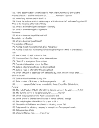 162. “None deserves to be worshipped but Allah and Muhammad (PBUH) is the
Prophet of Allah “. It is the translation of…………….Kalima-e-Tayyaba
163. How many Kalimas are in Islam? 6
164. Name the Kalima which is necessary or a Muslim to recite? Kalima-e-Tayyaba165.
What is the meaning of Tayyaba? Purity
166. What is the meaning of Shahadat? Testimony
167. What is the meaning of Astaghfaar?
Penitence
168. What is the meaning of Rad-e-Kufr?
Repudiation of infidelity
169. What is the meaning of Salat?
The recitation of Darood.
170. Namaz (Salat) means Rehmat, Dua, Astaghfaar
171. Namaz (Salat) was made obligatory during the Prophet’s Miraj in of the Nabvi:
10th
172. The number of ‘Nafl’ Namaz is Five
173. Namaz-e-Kasoof is offered when Moon eclipses
174. “Kasoof” is a prayer of Solar eclipse
175. Namaz-e-Istasqa is a prayer for: Rain
176. Salat-e-Istakhara is offered for: Coming Hajat
177. Salat-e-Hajat is offered for Prevailing Hajat
178. When a Muslim is bestowed with a blessing by Allah, Muslim should offer……
Salat-e-Shukar
179. Salat-e-Khauf is offered during War
180. Total number of Rakaats in the Farz prayers is………..48
181. ………….prayer (Salat) is not preceded by Azan. Eid-ul-Fitr, Eid-ul-Azha,
Funeral
182. The Holy Prophet (PBUH) offered First Jumma prayer in the year……….1 A.H
183. The Jumma prayer is not compulsory for…………Women
184. Which two prayers have no Azan?Janaza and Eid
185. Which prayer is offered with backside of hands upward? Istasqa
186. The Holy Prophet offered First Eid prayer in 3A.H
187. Six additional Takbeers are offered in following prayer Eid
188. Only one of the following category is exempt from Farz prayer Lunatic
189. Eid prayer is a Wajib
190. Wazu for Namaz has……….Farz. Four
 