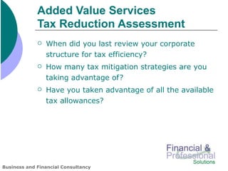 Added Value Services
             Tax Reduction Assessment
                When did you last review your corporate
                 structure for tax efficiency?
                How many tax mitigation strategies are you
                 taking advantage of?
                Have you taken advantage of all the available
                 tax allowances?




Business and Financial Consultancy
 
