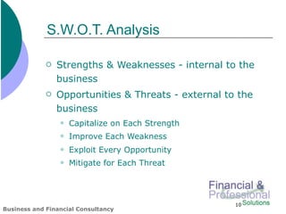 S.W.O.T. Analysis

                Strengths & Weaknesses - internal to the
                 business
                Opportunities & Threats - external to the
                 business
                    Capitalize on Each Strength
                    Improve Each Weakness
                    Exploit Every Opportunity
                    Mitigate for Each Threat




                                                      10
Business and Financial Consultancy
 