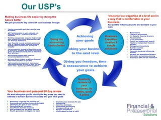 Our USP’s
Making business life easier by doing the                                                        ‘Insource’ our expertise at a level and in
basics better                                                                                   a way that is comfortable to your
We give you day to day control of your business through:                                        business
                                                                                                You add the following experts and advisers to your
                                                                                                team:
  Totally accountable and clear step-by-step
  processes

  24/7 online access to your accounts and                                                                             Bookkeepers
  financial records – anytime, any place,                                                                             Chartered accountants
  anywhere
  Monthly management accounts that include
                                                                                Achieving
                                                                                     Business                         ‘On demand’ financial directors
                                                                                                                      Tax specialists
                                                    Doing the                        Expertise:
                                                                                your goals
  your unique view of your business through                                                                           Credit Controllers
  our financial dashboard                                                                                             Payroll and employment experts
  Your financial records available online at a     accounting                        creative &                       Chartered independent financial
  click of a button means no more foraging                                                                            advisers
  through piles of paperwork and no lost
  receipts.
                                                  basics better                        simple                         Management consultants

                                                                Taking your business
                                                                                                                      Business coaches
  You accounts go through at least two levels                                        solutions                        Vat specialists
  of review by qualified chartered accountants                                                                        Corporate loans and refinancing
                                                                          to the next level
  giving you assurance and piece of mind over
  their accuracy                                                                                                      experts
                                                                                                                      Mergers and acquisitions advisers
  All inclusive monthly fees mean no                                                                                  Retirement and pension planning
  unexpected additional costs
                                                                                                                      Support for VAT and tax inspections
  No more filing, we pick up all your financial
  information as often as you like
  Tight deadline management, means your
                                                               Giving you freedom, time
                                                               & reassurance to achieve
  information always arrives on time and you
  never miss a statutory or HMRC deadline


                                                                       your goals

                                                                                  Quarterly
                                                                                 reviews of
                                                                                    your
                                                                                business, its
  Your business and personal 90 day review                                      needs, goals
  We work alongside you to identify the key areas you need to                      & plans
  address to achieve business success and your life's goals

     Minimising corporate and personal tax             Grooming your business for sale
     Business growth and performance strategies        Refinancing
     Identifying the gaps in your business             Cash flow strategies
     Maximising profit extraction                      Inheritance tax planning
     Tax efficient business structure                  Management buy outs
     Exit strategies and end game planning             Mergers acquisitions
     Wealth generation strategies and plans            Allowing you to sleep at night
 