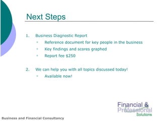 Next Steps

             1.   Business Diagnostic Report
                      Reference document for key people in the business
                      Key findings and scores graphed
                      Report fee $250


             2.   We can help you with all topics discussed today!
                      Available now!




Business and Financial Consultancy
 