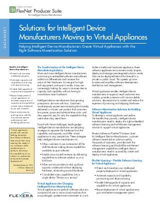 DATASHEET
Benefits to Intelligent
Device Manufacturers
• Protect and monetize
intellectual property
• Automate capacity and
capability provisioning
and de-provisioning
• Enable field-upgrade of
capacity and capabilities
• Report deployment of
virtual appliances to
facilitate comparison of
capacity and capabilities
owned versus deployed
by an end customer
• Improve revenues by
gaining clear visibility
into channel partner
performance and
enabling self-service
Solutions for Intelligent Device
Manufacturers Moving to Virtual Appliances
Helping Intelligent Device Manufacturers Create Virtual Appliances with the
Right Software Monetization Solution
The Transformation of the Intelligent Device
Manufacturing Industry
More and more intelligent device manufacturers
are moving to embedded software and software
add-ons to differentiate and increase the
value of their hardware. As margins for high-
tech equipment continues to erode, many are
increasingly looking for ways to increase device
capacity and capability without having to
manufacture more hardware.
Intelligent device manufacturers face growing
pressures to do more with less. Customers
simultaneously expect ever-increasing functionality
delivered in a lower cost product that consumes
less power, space and administrative costs, and
they expect to pay for only the capabilities they
need when they need them.
Faced with these challenges, leading-edge
intelligent device manufacturers are adopting
strategies to separate the hardware from the
capability and capacity, and offer virtual
appliances to stay competitive. These strategies
help intelligent device manufacturers to:
• Allow customers to use commercial off the
shelf hardware making device capabilities
available as pure software
• Enable cross-/up-sell revenues by delivering
capabilities as software add-ons or on a
trial basis
• Allow service providers to dial up/down
capacity on-demand without deploying
hardware, eliminating unused hardware
• Consolidate many capabilities into a
single device “Device as a service”
Virtual Appliances Are Changing
Intelligent Device Manufacturing
Virtual appliances are pre-built software solutions,
comprised of one or more virtual machines that
are packaged, updated and maintained as a unit.
Unlike a traditional hardware appliance, these
software appliances let customers easily acquire,
deploy and manage pre-integrated solution stacks
that can be deployed behind the firewall in a
private or public cloud. This speeds up time-
to-value and simplifies software development,
distribution and management.
Virtual appliances enable intelligent device
manufacturers to expand, reach and enter new
markets, provide customers with more scalable
solutions, decrease time to market and reduce the
expenses of procuring and shipping hardware.
Software Monetization Solutions for Building
Virtual Appliances
To develop a virtual appliance and realize
the benefits they provide, intelligent device
manufacturers need to deploy the right embedded
software licensing and entitlement management
solution to support virtual appliances.
Flexera Software’s FlexNet®
Producer Suite
for Intelligent Device Manufacturers, a proven
software monetization solution used by
thousands of customers, provides both the
software licensing and back-office entitlement
management capabilities intelligent device
manufacturers need to successfully create and
deploy virtual appliances.
FlexNet Licensing – Flexible Software Licensing
for Virtual Appliances
• Protect and monetize your intellectual
property deployed on virtual appliances
• Automate capacity and capability
provisioning and de-provisioning
• Enable field-upgrade of capacity and
capabilities for virtual appliances
• Report deployment of virtual appliances to
your entitlement management system
“Virtual appliances,
paired with market-
leading protection
from Flexera Software,
help ensure that we’re
meeting the needs of
our customers while
accelerating our
ability to showcase
the capabilities of our
solution in evaluations
and proof-of-concept
deployments.”
Michael Maloof, CTO
– TriGeo Network
Security
 