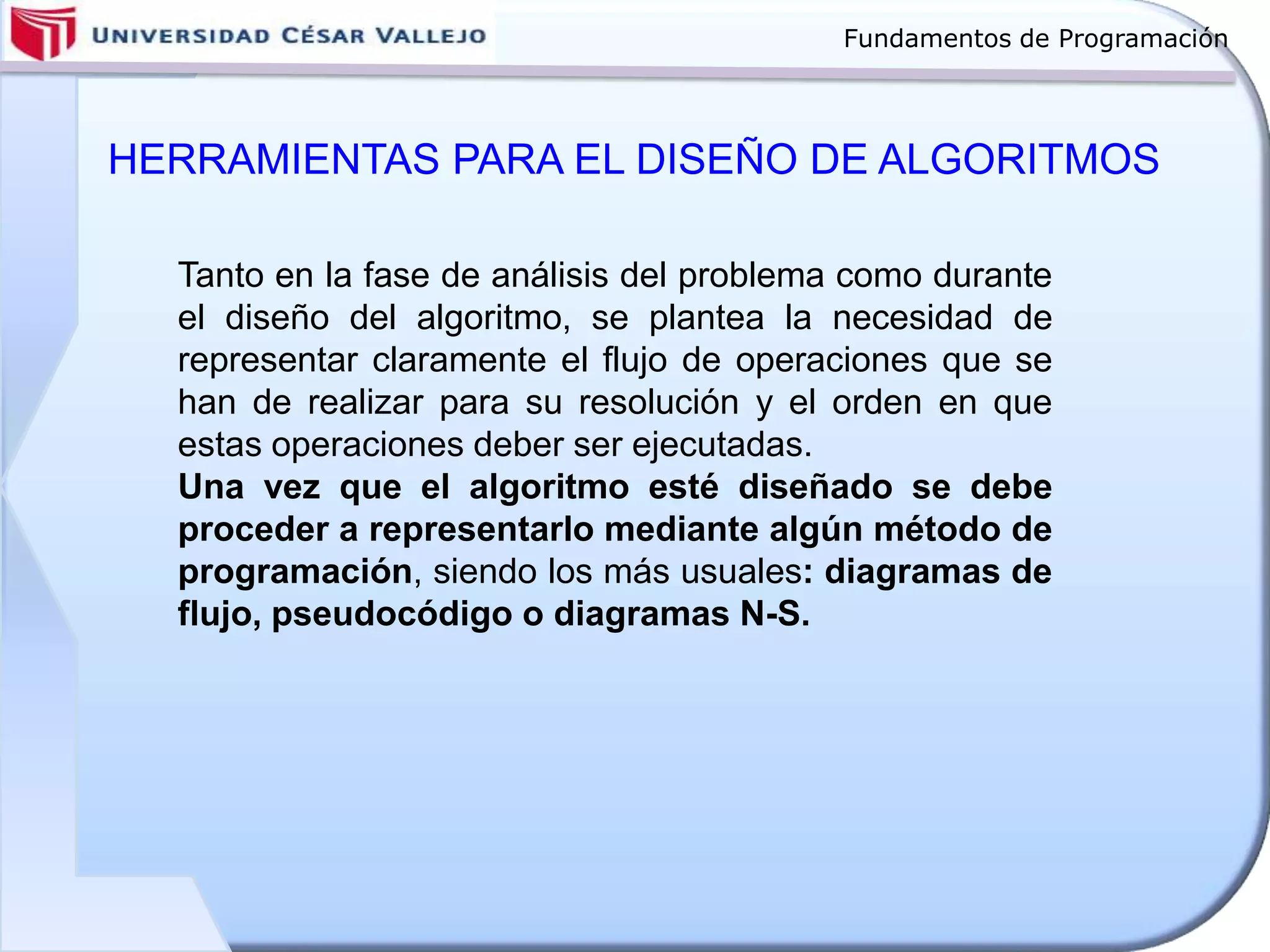 Fundamentos de Programación
HERRAMIENTAS PARA EL DISEÑO DE ALGORITMOS
Tanto en la fase de análisis del problema como durante
el diseño del algoritmo, se plantea la necesidad de
representar claramente el flujo de operaciones que se
han de realizar para su resolución y el orden en que
estas operaciones deber ser ejecutadas.
Una vez que el algoritmo esté diseñado se debe
proceder a representarlo mediante algún método de
programación, siendo los más usuales: diagramas de
flujo, pseudocódigo o diagramas N-S.
 
